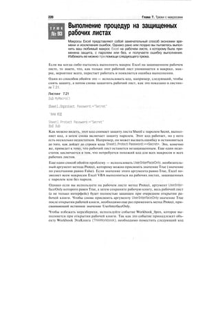 228 Глава 7. Трюки с макросами
Т Р Ю К
№93
Выполнение процедур на защищенных
рабочих листах
Макросы Excel представляют собой замечательный способ экономии вре-
мени и исключения ошибок. Однако рано или поздно вы пытаетесь выпол-
нить ваш любимый макрос Excel на рабочем листе, к которому была при-
менена защита, с паролем или без, и получаете ошибку выполнения.
Избежать ее можно при помощи следующего трюка.
Если вы когда-либо пытались выполнить макрос Excel на защищенном рабочем
листе, то знаете, что, как только этот рабочий лист упоминается в макросе, мак-
рос, вероятнее всего, перестает работать и появляется ошибка выполнения.
Один из способов обойти это — использовать код, например, следующий, чтобы
снять защиту, а потом снова защитить рабочий лист, как это показано в листин-
ге 7.21.
Листинг 7.21
Sub MyMacroO
Sheetl.Unprotect Password:="Secret"
'ВАШ КОД
Sheetl.Protect Password:="Secret"
End Sub
Как можно видеть, этот код снимает защиту листа Sheetl с паролем Secret, выпол-
няет код, а затем снова включает защиту паролем. Этот код работает, но у него
есть несколько недостатков. Например, он может вызвать ошибку и остановиться
до того, как дойдет до строки кода Sheetl.Protect Password:=«Secret». Это, конечно
же, приведет к тому, что рабочий лист останется незащищенным. Еще один недо-
статок заключается в том, что потребуется похожий код для всех макросов и всех
рабочих листов.
Еще один способ обойти проблему — использовать UserlnterFaceOnly, необязатель-
ный аргумент метода Protect, которому можно присвоить значение True (значение
по умолчанию равно False). Если значение этого аргумента равно True, Excel по-
зволяет всем макросам Excel VBA выполняться на рабочих листах, защищенных
с паролем или без пароля.
Однако если вы используете на рабочем листе метод Protect, аргумент Userlnter-
faceOnly которого равен True, а затем сохраните рабочую книгу, весь рабочий лист
(а не только интерфейс) будет полностью защищен при очередном открытии ра-
бочей книги. Чтобы снова присвоить аргументу UserlnterfaceOnly значение True
после открытия рабочей книги, необходимо еще раз применить метод Protect, при-
сваивающий истинное значение UserlnterfaceOnly.
Чтобы избежать неразберихи, используйте событие Workbook_0pen, которое вы-
полняется при открытии рабочей книги. Так как это событие принадлежит объ-
екту Workbook ЭтаКнига (ThisWorkbook), необходимо поместить следующий код
 