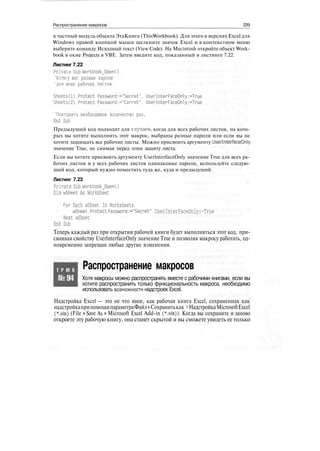 Распространение макросов 229
в частный модуль объекта ЭтаКнига (ThisWorkbook). Для этого в версиях Excel для
Windows правой кнопкой мыши щелкните значок Excel и в контекстном меню
выберите команду Исходный текст (View Code). На Macintosh откройте объект Work-
book в окне Projects в VBE. Затем введите код, показанный в листинге 7.22.
Листинг 7.22
Private Sub WorkbookJDpenO
'Если у вас разные пароли
'для всех рабочих листов.
Sheets(l).Protect Password:="Secret". UserInterFaceOnly:=True
Sheets(2).Protect Password:="Carrot". UserInterFaceOnly:=True
'Повторить необходимое количество раз.
End Sub
Предыдущий код подходит для случаев, когда для всех рабочих листов, на кото-
рых вы хотите выполнить этот макрос, выбраны разные пароли или если вы не
хотите защищать все рабочие листы. Можно присвоить аргументу UserlnterfaceOnly
значение True, не снимая перед этим защиту листа.
Если вы хотите присвоить аргументу UserlnterfaceOnly значение True для всех ра-
бочих листов и у всех рабочих листов одинаковые пароли, используйте следую-
щий код, который нужно поместить туда же, куда и предыдущий.
Листинг 7.23
Private Sub WorkbookJDpenO
Dim wSheet As Worksheet
For Each wSheet In Worksheets
wSheet.ProtectPassword:-"Secret",UserInterFaceOnly:-True
Next wSheet
End Sub
Теперь каждый раз при открытии рабочей книги будет выполняться этот код, при-
сваивая свойству UserlnterfaceOnly значение True и позволяя макросу работать, од-
новременно запрещая любые другие изменения.
Т Р Ю К
№94
Распространение макросов
Хотя макросы можно распространять вместе с рабочими книгами, если вы
хотите распространить только функциональность макроса, необходимо
использовать возможности надстроек Excel.
Надстройка Excel — это не что иное, как рабочая книга Excel, сохраненная как
надстройкаприпомощипараметраФайл >Сохранитькак>НадстройкаMicrosoftExcel
(*.xla) (File > Save As > Microsoft Excel Add-in (*.xla)). Когда вы сохраните и заново
откроете эту рабочую книгу, она станет скрытой и вы сможете увидеть ее только
 