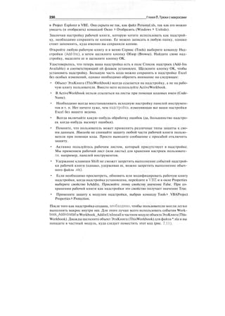 230 Глава 7. Трюки смакросами
в Project Explorer в VBE. Она скрыта не так, как файл Personal.xls, так как его можно
увидеть (и отобразить) командой Окно > Отобразить (Windows > Unhide).
Закончив настройку рабочей книги, которую хотите использовать как надстрой-
ку, необходимо сохранить ее копию. Ее можно записать в любую папку, однако
стоит запомнить, куда именно вы сохранили копию.
Откройте любую рабочую книгу и в меню Сервис (Tools) выберите команду Над-
стройки (Add-Ins), а затем щелкните кнопку Обзор (Browse). Найдите свою над-
стройку, выделите ее и щелкните кнопку ОК.
Удостоверьтесь, что теперь ваша надстройка есть в поле Список надстроек (Add-Ins
Available) и соответствующий ей флажок установлен. Щелкните кнопку ОК, чтобы
установить надстройку. Большую часть кода можно сохранить в надстройке Excel
без особых изменений, однако необходимо обратить внимание на следующее:
• Объект ЭтаКнига (ThisWorkbook) всегда ссылается на надстройку, а не на рабо-
чую книгу пользователя. Вместо него используйте ActiveWorkbook.
• В ActiveWorkbook нельзя ссылаться на листы при помощи кодовых имен (Code-
Name).
• Необходимо всегда восстанавливать исходную настройку панелей инструмен-
тов и т. п. Нет ничего хуже, чем надстройка, изменяющая все ваши настройки
Excel без вашего ведома.
• Всегда включайте какую-нибудь обработку ошибок (да, большинство надстро-
ек когда-нибудь вызовут ошибки).
• Помните, что пользователь может применить различные типы защиты к сво-
им данным. Никогда не снимайте защиту любой части рабочей книги пользо-
вателя при помощи кода. Просто выводите сообщение с просьбой отключить
защиту.
• Активно пользуйтесь рабочим листом, который присутствует в надстройке.
Мы применяем рабочий лист (или листы) для хранения настроек пользовате-
ля, например, панелей инструментов.
• Удержание клавиши Shift не сможет запретить выполнение событий надстрой-
ки рабочей книги (однако, удерживая ее, можно запретить выполнение обыч-
ного файла .xls).
• Если необходимо просмотреть, обновить или модифицировать рабочую книгу
надстройки, когда надстройка установлена, перейдите в VBE и в окне Properties
выберите свойство IsAddin. Присвойте этому свойству значение False. При со-
хранении рабочей книги как надстройки это свойство получает значение True.
• Примените защиту к модулям надстройки, выбрав команду Tools > VBAProject
Properties > Protection.
После того как надстройка создана, необходимо, чтобы пользователи могли легко
выполнять макрос внутри нее. Для этого лучше всего использовать события Work-
book_Addin!nstall и Workbook_AddinUnInstall в частном модуле объектаЭтаКнига (This-
Workbook). Дважды щелкните объект ЭтаКнига (ThisWorkbook) для файла *.xla и вы
попадете в частный модуль, куда следует поместить этот код (рис. 7.11).
 