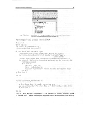 Распространение макросов 231
Microsoft Visual Basic Number Manager.xla • [I
Edit: £le« jreert Fjrmat. &•"! • 1
roiect • NumberManager
i ЁЗ
•®Funcres(FUNCRES.XLA)
: ^ NumberManager (Number Manager.xla)
: «& Module1
. Я NumberManagerForm
: g Sheetl (Sheebl)
; £ Sheet2 (5heet2)
: Щ] Sheets (Sheets)
; в Sheet-) (Sheet4)
Рис. 7.11. Окно Project Explorer, в котором выбран объект ЭтаКнига (ThisWorkbook)
для надстройки с именем NumberManager.xIa
Простой пример кода приведен в листинге 7.24.
Листинг 7.24
Option Explicit
Dim cControl As CommandBarButton
Private Sub Workbook_AddinInstall()
On Error Resume Next 'На всякий случай
'Удалить любой существующий элемент меню, который мог остаться.
Application.CommandBars("Worksheet Menu Bar").Controls("Super _
Code").Delete
'Добавить новый элемент меню и присвоить его переменной CommandBarButton
Set cControl - Application.CommandBarsC"Worksheet Menu Bar").Controls.Add
'Работа с переменной
With cControl
.Caption - "Super Code"
.Style = msoButtonCaption
.OnAction = "MyGreatMacro" 'Макрос, хранимый в стандартном модуле
End With
On Error GoTo 0
End Sub
Private Sub Workbook_AddinUninstall()
On Error Resume Next 'На случай, если его уже нет.
Application.CommandBarsC"Worksheet Menu Bar").Controls("Super Code).Delete
On Error GoTo 0
End, Sub
Это весь код, который понадобится для добавления одного элемента меню
(с именем Super Code) в конец существующей панели меню рабочего листа после
 