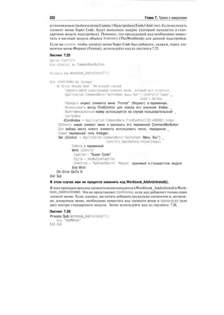 232 Глава 7. Трюки с макросами
установкинадстройкивменюСервис > Надстройки(Tools >Add-ins).Еслищелкнуть
элемент меню Super Code, будет выполнен макрос (который находится в стан-
дартном модуле надстройки). Помните, что предыдущий код необходимо помес-
тить в частный модуль объекта ЭтаКнига (ThisWorkbook) для данной надстройки.
Если вы хотите, чтобы элемент меню Super Code был добавлен, скажем, перед эле-
ментом меню Формат (Format), используйте код из листинга 7.25.
Листинг 7.25
Option Explicit
Dim cControl As CommandBarButton
Private Sub Workbook_Add-1nInstall()
Dim iContlndex As Integer
On Error Resume Next 'На всякий случай
'Удалить любой существующий элемент меню, который мог остаться.
Application.CommandBars("Worksheet Menu Bar").Controls("Super _
Code").Delete
'Передать индекс элемента меню "Format" (Формат) в переменную.
'Использовать метод FindControl для поиска его значения Index.
'Идентификационный номер используется на случай пользовательской
'настройки
iContlndex = Application.CommandBars.FindControl(ID:=30006).Index
'Добавить новый элемент меню и присвоить его переменной CommandBarButton
'Для выбора места нового элемента использовать число, переданное _
'нашей переменной типа Integer.
Set cControl • Application.CommandBarsC"Worksheet Menu Bar")
.Controls.Add(Before:-iContlndex)
'Работа с переменной
With cControl
.Caption - "Super Code"
.Style - msoButtonCaption
.OnAction - "MyGreatMacro" 'Макрос, хранимый в стандартном модуле
End With
On Error GoTo 0
End Sub
В этом случае вам не придется изменять код Workbook_AddinUnlnstall().
Вэтихпримерахвеськодэлементаменюнаходитсяв Workbook_AddinInstallи Work-
book_AddinUnInstall. Это не представляет проблемы, если код добавляет только один
элемент меню. Если, однако, вы хотите добавить несколько элементов и, возмож-
но, вложенное меню, необходимо поместить код элемента меню в процедуру (или
две) внутри стандартного модуля. Затем используйте код из листинга 7.26.
Листинг 7.26
Private Sub Workbook_AddinInstall()
Run "AddMenus"
End Sub
 
