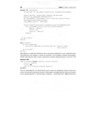 234 Глава 7. Трюки с макросами
Листинг 7.27 (продолжение)
'Повторить шаг "6а" для каждого элемента меню, который хотите добавить
'Добавить еще меню, которое будет открывать еще одно меню
'Присвоить его переменной CommandBarContго1
Set cbcCutomMenu = cbcCutomMenu.Controls.Add(Type:=msoControlPopup)
'Дать элементууправления заголовок
cbcCutomMenu.Caption = "Ne&xt Menu"
'Добавить элемент управления к созданному только что вложенному меню
W1th cbcCutomMenu.Controls.Add(Type:=msoControl Button)
.Caption = "&Charts"
.Faceld = 420
.OnAction = "MyMacro2"
End With
On Error GoTo 0
End Sub
Sub DeleteMenuO
On Error Resume Next
Application.CommandBarsC"Worksheet Menu Bar").Controls("&New _
Menu").Delete
On Error GoTo 0
End Sub
При работе со свойством OnAction могут возникать проблемы, если в рабочей книге
пользователя есть макрос с таким же именем, что и макрос в вашей надстройке.
Чтобы обезопасить себя, можно применить способ, приведенный в листинге 7.28.
Листинг 7.28
Wi th cbcCutomMenu. Control s. Adddype: =msoControl Button)
.Caption = "SCharts"
.Faceld = 420
.OnAction = ThisWorkbook.Name & "!MyMacro2"
End With
Так вы гарантируете, что Excel будет знать, какой из макросов следует запустить,
когда пользователь щелкает кнопку. Благодаря этим фрагментам кода вы сможете
легко распространять и использовать макросы с максимальной эффективностью.
 