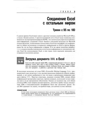 Г Л А В А 8
Соединение Excel
с остальным миром
Трюки с 95 по 100
С давних времен Excel имеет связи с другими членами семейства Microsoft Office,
а также с базами данных. С ростом всемирной сети в Excel также появились воз-
можности экспортирования файлов HTML, что значительно упростило публика-
цию информации, созданной в Excel. Однако в последние несколько лет Microsoft
создала функции, позволяющие использовать Excel как интерфейс для информа-
ции из любых источников и отправлять информацию из Excel в другие формы,
какие бы это ни были информация и формы. В то же время несколько разработ-
чиков создали способы помещения и получения информации из электронных таб-
лиц Excel без использования Excel, и они также стали важными выходами для
отправки и получения данных.
Т Р Ю К
№95
Загрузка документа XML в Excel
Если кто-либо пришлет файл XML, содержащий данные в таблицах, вам не
придется читать весь текст и все угловые скобки с тегами. Можно загру-
зить этот документ напрямую в Excel, сообщить Excel, как следует отобра-
зить этот документ, и работать с данными при помощи карт.
В последние несколько лет язык XML (Extensible Markup Language, букв, «рас-
ширяемый язык разметки») стал распространенным форматом обмена инфор-
мацией, и нет ничего необычного в том, что люди и организации отправляют друг
другу файлы XML Простые структуры, лежащие в основе XML, делают обмен
информацией чрезвычайно простым, причем неважно, используют ли все сторо-
ны одно и то же программное обеспечение. Однако до недавних пор, хотя общие
утилиты XML стали широко распространены, заполнить пробел между докумен-
тами XML и пользовательским интерфейсом было еще достаточно трудно. Ex-
cel 2003 упрощает эту задачу, по крайней мере, для данных в сетке таблицы.
ПРИМЕЧАНИЕ
В этом трюке используются возможности Excel, доступные только в Excel 2003 для Windows.
Более ранние версии Excel не поддерживают их; эти возможности не поддерживаются
и в существующих, и планируемых версиях Excel для Macintosh.
 