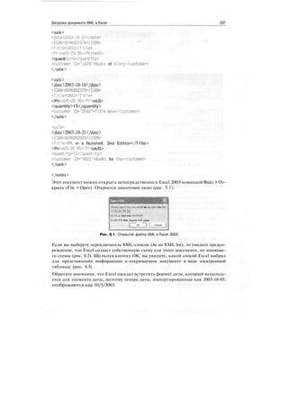 Загрузка документа XML в Excel 237
<sale>
<date>2003-10-07</date>
<ISBN>0596002378</ISBN>
<Title>SAX2</Title>
<PriceUS>29.95</PriceUS>
<quanti ty>5</quant1ty>
<customer ID="1029">Books of Glory</customer>
</sale>
<sale>
<date>2003-10-18</date>
<ISBN>0596002378</ISBN>
<Title>SAX2</Title>
<PriceUS>29.95</PriceUS>
<quantity>15</quantity>
<customer ID="2561">T1tle Wave</customer>
</sale>
<sale>
<date>2003-10-21</date>
<ISBN>0596002920</ISBN>
<Title>XML in a Nutshell. 2nd Edition</T1tle>
<PriceUS>39.95</PriceUS>
<quantity>15</quantity>
<customer ID="9021">Books for You</customer>
</sale>
</sales>
Этот документ можно открыть непосредственно в Excel 2003 командой Файл > От-
крыть (File t Open). Откроется диалоговое окно (рис. 8.1).
you would like to open this fite:
С) As a read-only workbook
О Use the XML Source ta* pane
OK "~] i Cancel j
Рис. 8.1. Открытие файла XML в Excel 2003
Если вы выберете переключатель XML-список (As an XML list), то увидите предуп-
реждение, что Excel создаст собственную схему для этого документа, не имеюще-
го схемы (рис. 8.2). Щелкнув кнопку ОК, вы увидите, какой способ Excel выбрал
для представления информации в открываемом документе в виде электронной
таблицы (рис. 8.3).
Обратите внимание, что Excel ожидал встретить формат даты, который использу-
ется для элемента даты, поэтому теперь даты, импортированные как 2003-10-05,
отображаются как 10/5/2003.
 