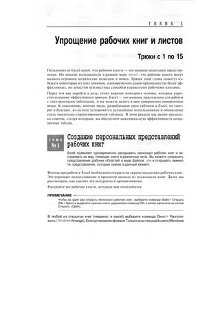 Г Л А В А
Упрощение рабочих книг и листов
Трюки с 1 по 15
Пользователи Excel знают, что рабочие книги — это мощное модельное представ-
ление. Но многие пользователи в равной мере знают, что рабочие книги могут
вызвать огромное количество загвоздок и помех. Трюки этой главы помогут из-
бежать некоторых из этих заминок, одновременно давая преимущества более эф-
фективных, но зачастую неизвестных способов управления рабочими книгами.
Перед тем как перейти к делу, стоит вкратце повторить основы, которые упро-
стят создание эффективных трюков. Excel — это мощное приложение для работы
с электронными таблицами, и вы можете делать в нем совершенно невероятные
вещи. К сожалению, многие люди, разрабатывая срои таблицы в Excel, не смот-
рят в будущее, из-за чего усложняется дальнейшее использование и обновление
столь тщательно спроектированной таблицы. В этом разделе мы дадим несколь-
ко советов, следуя которым, вы обеспечите максимальную эффективность созда-
ваемых таблиц.
Т Р Ю К
Создание персональных представлений
рабочих книг
Excel позволяет одновременно раскрывать несколько рабочих книг и на-
страивать их вид, помещая книги в различные окна. Вы можете сохранять
представления рабочих областей в виде файлов .xlw и открывать именно
те представления, которые нужны в данный момент.
Иногда при работе в Excel необходимо открыть на экране несколько рабочих книг.
Это упрощает использование и просмотр данных из нескольких книг. Далее мы
рассмотрим, как сделать это аккуратно и организованно.
Раскройте все рабочие книги, которые вам понадобятся.
ПРИМЕЧАНИЕ -
Чтобы за один раз открыть несколько рабочих книг, выберите команду Файл > Открыть
(File > Open) и выделите нужные книги, удерживая клавишу Ctrl, а затем щелкните на кнопке
Открыть (Open).
В любой из открытых книг (неважно, в какой) выберите команду Окно > Располо-
жить(Window>Arrange).ЕслиустановленфлажокТолькоокнатекущейкниги(Windows
 