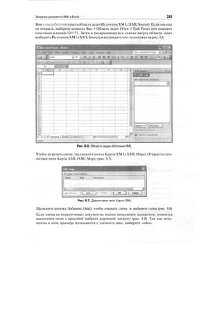 Загрузка документа XML в Excel 241
ВампонадобитсяоткрытьобластьзадачИсточникXML(XMLSource). Еслионаеще
не открыта, выберите команду Вид > Область задач (View > Task Pane) или нажмите
сочетание клавиш Ctrl+Fl. Затем в раскрывающемся списке вверху области задач
выберитеИсточникXML(XMLSource)ивыувидитечто-топохожеенарис.8.6.
Рис. 8.6. Областьзадач ИсточникXML
Чтобы загрузить схему, щелкните кнопку Карты XML (XML Maps). Откроетсядиа-
логовое окно Карты XML (XML Maps) (рис. 8.7).
шДиыВДНВВВВВВшВнВ
XT'! Gl^ps in this worktooole
Name . : Root ; Namespace
< '
• '^^'•'"^tI^ZI3:
Г'^3^"
1
li
; £ OK Tj j Cancel ^]; и.
Рис. 8.7. Диалоговое окно Карты XML
Щелкните кнопку Добавить (Add), чтобы открыть схему, и выберите схему (рис. 8.8).
Если схема не ограничивает документы одним начальным элементом, появится
диалоговое окно с просьбой выбрать корневой элемент (рис. 8.9). Так как доку-
менты в этом примере начинаются с элемента sales, выберите «sales».
 