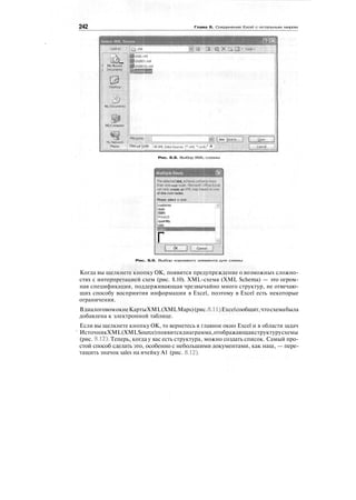 242 Глава 8. Соединение Excel с остальным миром
Select XML Source
Lookjn:
П5I My Recent
1 Documents
Desktop
riMy Documents
|p•**ja?MyComputer
My Network
; File гдате: tew gource..
Places j Files of type: jдцXMLData source, («.xm|; ».Uxdc; * Я
Рис. 8.8. Выбор XML-схемы
Multiple Roots
TheselectedXML scti
thanone root node,
certonly create an XI
of bhe root nodes.
Please select a root:
customer
date
ISBN
PrfceUS
quantity
sale
Г OK Cancel
Рис. 8.9. Выбор корневого элемента для схемы
Когда вы щелкнете кнопку ОК, появится предупреждение о возможных сложно-
стях с интерпретацией схем (рис. 8.10). XML-схема (XML Schema) — это огром-
ная спецификация, поддерживающая чрезвычайно много структур, не отвечаю-
щих способу восприятия информации в Excel, поэтому в Excel есть некоторые
ограничения.
ВдиалоговомокнеКартыXML(XMLMaps)(рис.8.11)Excelсообщит,чтосхемабыла
добавлена к электронной таблице.
Если вы щелкнете кнопку ОК, то вернетесь в главное окно Excel и в области задач
ИсточникXML(XMLSource)появитсядиаграмма,отображающаяструктурусхемы
(рис. 8.12). Теперь, когда у вас есть структура, можно создать список. Самый про-
стой способ сделать это, особенно с небольшими документами, как наш, — пере-
тащить значок sales на ячейку А1 (рис. 8.12).
 