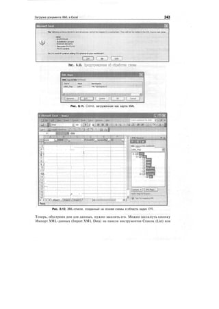 Загрузка документа XML в Excel 243
Microsoft Excel
The foBowin
-any ;
- anyAttrfoute
- Substitution groups
- Abstract elements
- Recursive structures
- Mixed content
Do you want tP continue adding this schema to your workbook?
No
Рис. 8.10. Предупреждение об обработке схемы
XML maps in this wor&ook;
Name  Root
sai(»_M«p:.: : sales
Namespace
<No Namespace>
Рис. 8.11. Схема, загруженная как карта XML
В Microsoft Excel • BookZ
I);Arial 10 -]в]/ Ц
.= 1 date
Е [РпсеШ
•!
T'S I
5J [
6 !
TT
Ju
9 Г
ioi::::::ji:::::::r:::.:z411 !
12]
i2j
Шls'1
]6J
1LJ
18!
if] i I" ' '"']
я" 'V'
:
i''''MShe^./.ISSZshee'.t37
Ready
XML maps in this workbook:
I -.:j sales_Map
Рис. 8.12. XML-список, созданный на основе схемы в области задач XML
Теперь, обустроив дом для данных, нужно заселить его. Можно щелкнуть кнопку
Импорт XML-данных (Import XML Data) на панели инструментов Список (List) или
 