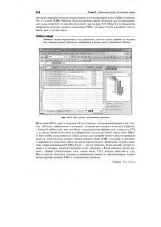 244 Глава 8. Соединение Excel с остальным миром
щелкнуть правой кнопкой мыши список и в контекстном меню выбрать кнопку
XML > Импорт (XML > Import). Если вы выберете файл, который уже открывали ра-
нее (в листинге 8.1), то увидите результат, как на рис. 8.13. Обратите внимание на
добавление ведущих нулей к значениям ISBN, которые теперь являются тексто-
выми, как и должно быть.
ПРИМЕЧАНИЕ
Элементы можно перетаскивать и по отдельности, если вы хотите поменять их местами,
или помещать разные фрагменты информации в разные места электронной таблицы.
icfosoft Excel - Book4
llli
J'mKf ?.(V> XM1 rental;. '•4.96
10/5/2003(Ш96рр2920
:
XML in a Nutshell, 2nd Edition i
'10/5/200313596002378'SW.......
39.95!
29'|s7
'
Ш1/2'Ь'03?б59бЬ02920'
;
ХМ1in"aNuisheii',"2"rid^Edition"
5
g
7
8'
'.)'
10;
111|
12|
]зТ"
14 i
Ж1
Ж]
17!
is]""
19.1 ZfH___.
м'.'< "r''i>rsheetl/.S^t2Xf^et37
:
Ready
. . .Ж
........
39.'96j
•вi
ii [Options •*][ XML Maps... j
; Verify Map fof Export.,.
«да Tips, fur
:Sum=39158,9S
Рис. 8.13. XML-список, заполненный данными
Поддержка XML-карт и списков в Excel означает, что можно создавать электрон-
ные таблицы, работающие с данными, которые поступают в отдельных файлах,
с большей гибкостью, чем это было с предыдущими форматами, например CSV
(с разделителями-запятыми) или форматом с разделительной табуляцией. Вмес-
то того чтобы подключаться к базе данных для интерактивного редактирования
данных, пользователь сможет отредактировать файл XML, находясь в самолете,
и передать его заказчику сразу же после приземления. Возможно, лучшее свой-
ство новых возможностей XML Excel — это их гибкость. Пока данные организо-
ваны в структуру, соответствующую сетке таблицы, у Excel имеется совсем не-
много правил относительно того, какие виды XML можно передавать туда.
Несколько раз щелкнув мышью и совершенно ничего не программируя, можно
интегрировать данные XML в электронные таблицы.
Саймон Сен-Лорен
 