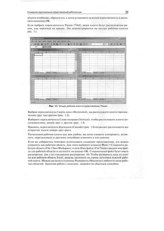 Созданиеперсональныхпредставленийрабочихкниг 23
ofactive workbook), сбросьте его, а затем установите нужный переключатель и щелк-
нитенакнопкеОК.
Если выбрать переключатель Рядом (Tiled), ваши книги будут расположены ря-
дом, как черепица на крыше. Это демонстрируется на пустых рабочих книгах
рис. 1.1.
Рис. 1.1. Четыре рабочие книги в представлении Рядом
Выбрав переключатель Сверху вниз (Horizontal), вы расположите книги горизон-
тально друг над другом (рис. 1.2).
Выберите переключатель Слева направо (Vertical), чтобы расположить книги по-
следовательно, рядом друг с другом (рис. 1.3).
Наконец, переключатель Каскадом (Cascade) (рис. 1.4) позволяет расположить все
открытые книги поверх друг друга.
Расположив рабочие книги как вам удобно, вы легко сможете копировать, встав-
лять, перетаскивать и другими способами изменять в них данные.
Если вы собираетесь повторно использовать созданное представление, его можно
сохранить как рабочую область. Для этого выберите команду Файл > Сохранить ра-
бочую область (File > Save Workspace), в поле Имя файла (File Name) введите имя фай-
ла для рабочей области и щелкните на кнопке ОК. Сохраненный файл будет иметь
расширение .xlw, а не стандартное расширение .xls. Чтобы развернуть одну из книг
на всю рабочую область Excel, дважды щелкните на строке заголовка нужной рабо-
чей книги. Можно щелкнуть и кнопку Развернуть (Maximize) любого из окон рабо-
чих областей. Закончив работу с книгами, закройте их обычным способом.
 