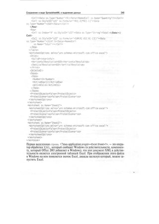 Сохранение в виде SpreadsheetML и выделение данных 249
<Cell><Data ss:Type="Number">91</Data><NamedCen ss:Name="Quantity"/></Cell>
<СеП ss:StyleID="s22" ss:Formula="=RC[-2]*RC[-l]"><Data
ss:Type="Number">1547</Data></Cell>
</Row>
<Row>
<Cell ss:Index="4" ss:Style!D="s23"><Data ss:Type="Stnng">Total :</Data></
Cell>
<Cell ss:StyleID="s22" ss:Formula="=SUM(R[-8]C:R[-l]C)"><Data
ss:Type="Number">15147.5</Data><NamedCel1
ss:Name="Total"/></Cell>
</Row>
</Table>
<WorksheetOptions xmlns="urn:schemas-mlcrosoft-com:office:excel">
<Print>
<ValidPr1nterInfo/>
<Hor1zontalResolution>600</HorizontalResolution>
<VerticalResolution>600</VerticalResolution>
</Print>
<Selected/>
<Panes>
<Pane>
<Number>3</Number>
<Act1veRow>ll</ActiveRow>
<ActiveCol>4</ActiveCol>
</Pane>
</Panes>
<ProtectObjects>False</ProtectObjects>
<ProtectScenarios>False</ProtectScenarios>
</WorksheetOptions>
</Worksheet>
<Worksheet ss:Name="Sheet2">
<WorksheetOptions xmlns-"urn:schemas-microsoft-com:office:excel">
<ProtectObjects>False</ProtectObjects>
<ProtectScenarios>False</ProtectScenarios>
</WorksheetOpt1ons>
</Worksheet>
<Worksheet"ss:Name-"Sheet3">
<WorksheetOpti,ons xmlns-"urn:schemas-microsoft-com:office:excel">
<ProtectObjects>False</ProtectObjects>
<ProtectScenarios>False</ProtectScenarios>
</WorksheetOpt1ons>
</Worksheet>
</Workbook>
Первая выделенная строка, <?mso-application progid=«Excel.Sheet»?>, — это опера-
тор обработки XML, который сообщает Windows (в действительности, компонен-
ту, который Office 2003 добавляет в Windows), что этот документ XML в действи-
тельности является электронной таблицей Excel. При отображении этого файла
в Windows на нем появляется значок Excel, дважды щелкнув который, можно за-
пустить Excel.
 