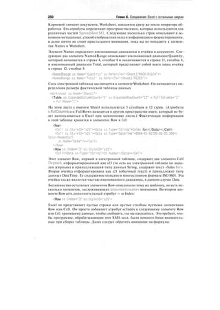 250 Глава 8. Соединение Excel с остальным миром
Корневой элемент документа, Worksheet, находится сразу же после оператора об-
работки. Его атрибуты определяют пространства имен, которые используются для
различных частей SpreadsheetML. Следующие несколько строк описывают в ос-
новном метаданные, способ отображения окна и информацию о форматировании,
и далее ничто не стоит пристального внимания, пока вы не попадаете к элемен-
там Names и Worksheet.
Элемент Names определяет именованные диапазоны и ячейки в документе. Сле-
дующие два элемента NamedRange описывают именованный диапазон Quantity,
который начинается в строке 4, столбце 4 и заканчивается в строке 11, столбце 4,
и именованный диапазон Total, который представляет собой всего лишь ячейку
в строке 12, столбце 5:
<NamedRange ss:Name="Quantity" ss:RefersTo="=Sheetl!R4C4:RllC4"/>
<NamedRange ss:Name="Total" ss:RefersTo="=Sheetl!R12C5"/>
Соль электронной таблицы заключается в элементе Worksheet. Он начинается с оп-
ределения размера фактической таблицы данных
Worksheet ss:Name="Sheetl">
<Table ss:ExpandedColumnCount="5" ss:ExpandedRowCount="12" x:Full Columns="l"
x:FunRows="l">
На этом листе с именем Sheetl используются 5 столбцов и 12 строк. (Атрибуты
x:FullColumns и x:FullRows находятся в другом пространстве имен, который не бу-
дет использоваться в Excel при компоновке листа.) Фактическая информация
в этой таблице хранится в элементах Row и Cell:
<Row>
<СеП ss:StyleID="s23"><Data ss:Type="String">Sales for:</Data></Cell>
<СеП ss:StyleID="s21"><Data ss:Type="DateTime">2004-01-01TOO:00:00.000</
DataxNamedCel1
ss:Name="Date"/></Cel1>
</Row>
<Row ss:Index="3" ss:StyleID="s23">
<Cell><Data ss:Type="String">ID Number</Data></Cell>
Этот элемент Row, первый в электронной таблице, содержит два элемента Cell
Первый, отформатированный как s23 (то есть на электронной таблице он выде-
лен жирным) и принадлежащий типу данных String, содержит текст «Sales for:».
Вторая ячейка отформатирована как s21 (обычный текст) и принадлежит типу
данных DateTime. Ее содержимое описано в многословном формате ISO 8601. Эта
ячейка также является частью именованного диапазона, в данном случае Date.
Большинство остальных элементов Row описаны по тому же шаблону, но есть не-
сколько элементов, заслуживающих дополнительного внимания. Во втором эле-
менте Row есть дополнительный атрибут — ss:Index:
<Row ss:Index="3" ss:StyleID="s23">
Excel не представляет пустые строки или пустые столбцы пустыми элементами
Row или Cell. Он просто добавляет атрибут ss:Index к следующему элементу Row
или Cell, хранящему данные, чтобы сообщить, где вы находитесь. Это требует, что-
бы программы, обрабатывающие этот XML-код, были немного более вниматель-
ные при сборке таблицы. Далее следует обратить внимание на формулы:
 