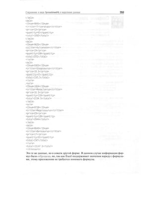 Сохранение в виде SpreadsheetML и выделение данных 263
</sale>
<sale>
<IDnum>9845</IDnum>
<critter>Triceratops</critter>
<price>12</pr1ce>
<quantity>91</quant1ty>
<total>1092</total>
</sale>
<sale>
<IDnum>9625</IDnum>
<critter>Vulcanodon</critter>
<price>19</pr1ce>
<quantity>108</quantity>
<total>2052</total>
</sa!e>
<sale>
<IDnum>5903</IDnum>
<critter>Stegosaurus</critter>
<price>18.5</price>
<quantity>63</quantity>
<total>1165.5</total>
</sa!e>
,<sale>
<IDnum>1824</IDnum>
<critter>Monoclonius</cr1tter>
<price>16.5</price>
<quant1ty>133</quantity>
<total>2194.5</tota1>
</sale>
<sa1e>
<IDnum>9728</IDnum>
<critter>Megalosaurus</critter>
<price>23</price>
<quant1ty>128</quanti ty>
<total>2944</total>
</sale>
<sale>
<IDnum>8649</IDnum>
<critter>Barosaurus</critter>
<price>17</pr1ce>
<quantity>91</quantity>
<total>1547</total>
</sale>
<total>15147.5</total>
</d1nosaurs>
Это те же данные, но в совсем другой форме. В данном случае информация фор-
мул была отброшена, но, так как Excel поддерживает значения наряду с формула-
ми, этому приложению не требуется понимать формулы.
 