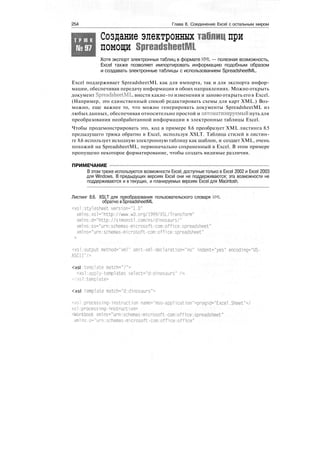 254 Глава 8. Соединение Excel с остальным миром
Т Р Ю К
№97
Создание электронных таблиц при
помощи SpreadsheetML
Хотя экспорт электронных таблиц в формате XML — полезная возможность,
Excel также позволяет импортировать информацию подобным образом
и создавать электронные таблицы с использованием SpreadsheetML.
Excel поддерживает SpreadsheetML как для импорта, так и для экспорта инфор-
мации, обеспечивая передачу информации в обоих направлениях. Можно открыть
документ SpreadsheetML, внести какие-то изменения и заново открыть его в Excel.
(Например, это единственный способ редактировать схемы для карт XML.) Воз-
можно, еще важнее то, что можно генерировать документы SpreadsheetML из
любых данных, обеспечивая относительно простой и автоматизируемый путь для
преобразования необработанной информации в электронные таблицы Excel.
Чтобы продемонстрировать это, код в примере 8.6 преобразует XML листинга 8.5
предыдущего трюка обратно в Excel, используя XSLT. Таблица стилей в листин-
ге 8.6 использует исходную электронную таблицу как шаблон, и создает XML, очень
похожий на SpreadsheetML, первоначально сохраненный в Excel. В этом примере
пропущено некоторое форматирование, чтобы создать видимые различия.
ПРИМЕЧАНИЕ
В этом трюке используются возможности Excel, доступные только в Excel 2002 и Excel 2003
для Windows. В предыдущих версиях Excel они не поддерживаются; эта возможности не
поддерживаются и в текущих, и планируемых версиях Excel для Macintosh.
Листинг 8.6. XSLT для преобразования пользовательского словаря XML
обратно в SpreadsheetML
<xsl:stylesheet version="1.0"
xmlns:xsl="http://www.w3.org/1999/XSL/Transform"
xmlns:d="http://s1monstl.com/ns/dinosaurs/"
xmlns:ss="urn:schemas-microsoft-corn:office:spreadsheet"
xmlns="urn:schemas-microsoft-com:office:spreadsheet"
<xsl:output method="xml" omit-xml-dedaration="no" indent="yes" encod1ng="US-
ASCH"/>
<xsl template match="/">
<xsl:apply-templates se1ect="d:dinosaurs" /»
</xsl:tempiate>
<xsl template match="d:dinosaurs">
<xsl:processing-instruction name="mso-application">progid="Excel.Sheet"</
xsl:processing-instruction>
<Workbook xmlns="urn:schemas-microsoft-com:office:spreadsheet"
xml ns:o="urn:schemas-microsoft-corn:office:office"
 