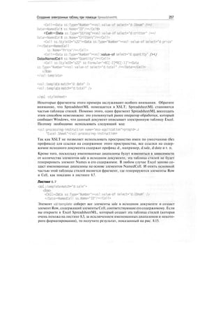Создание электронных таблиц при помощи SpreadsheetML 257
<Cell><Data ss:Type="Number"><xsl :value-of select="d:IDnum"
DataxNamedCel 1 ss : Name="ID"/></Cel 1>
<Cell><Data ss:Type="String"><xsl :value-of select="d:cr1tter"
DataxNamedCel1 ss:Name="Critters"/></Cell>
<Cell ss:Style!D="s22"xData ss:Type="Number"><xsl :value-of select="d:price"
/x/DataxNamedCell
ss:Name="Price"/x/Cel1>
<Cell><Data ss:Type="Number"xxsl :value-of select="d:quantity" /></
DataxNamedCel 1 ss :Name="Quantity"/x/Ce1 1>
<Cell ss:StyleID="s22" ss:Formu1a-"-RCE-2]*RC[-l]"xData
ss:Type="Number"><xsl :value-of select="d:total" /x/Data></Cell>
</Row>
</xsl:tempiate>
<xsl :tempiate match="d:date" />
<xsl :tempiate match="d:total" />
</xsl :sty1es'heet>
Некоторые фрагменты этого примера заслуживают особого внимания. Обратите
внимание, что SpreadsheetML помещается в XSLT; SpreadsheetML становится
частью таблицы стилей. Помимо этого, один фрагмент SpreadsheetML воссоздать
этим способом невозможно: это упомянутый ранее оператор обработки, который
сообщает Windows, что данный документ описывает электронную таблицу Excel.
Поэтому необходимо использовать следующий код:
<xsl processing-instruction name="mso-application">progid= J
"Excel ,Sheet"</xsl :processing-instruction>
Так как XSLT не позволяет использовать пространство имен по умолчанию (без
префикса) для ссылки на содержимое этого пространства, все ссылки на содер-
жимое исходного документа содержат префикс d:, например, d:sale, d:date и т. п.
Кроме того, поскольку именованные диапазоны будут изменяться в зависимости
от количества элементов sale в исходном документе, эта таблица стилей не будет
генерировать элемент Names и его содержимое. В любом случае Excel заново со-
здаст именованные диапазоны на основе элементов NamedCell. И опять основной
частью этой таблицы стилей является фрагмент, где генерируются элементы Row
и Cell, как показано в листинге 8.7.
Листинг8.7
<xsl:template match="d:sa1e">
<Row>
<Cell><Data ss:Type-"Number"xxsl:value-of select="d:IDnum" />
</Data><NamedCe11 ss:Name="ID"/></Cell>
Элемент xsktemplate соберет все элементы sale в исходном документе и создаст
элемент Row, содержащий элементы Cell, соответствующие его содержимому. Если
вы откроете в Excel SpreadsheetML, который создает эта таблица стилей (которая
очень похожа на листинг 8.3, за исключением именованных диапазонов и некото-
рого форматирования), то получите результат, показанный на рис. 8.15.
 