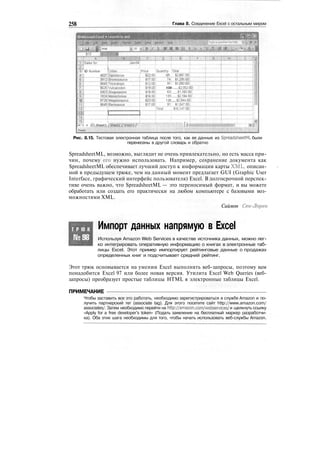 258 Глава 8. Соединение Excel с остальным миром
О Microsoft Excel • ioiimiihp.xnil
_2J i
J" ID Number jCritter
4627Jpiplodocus
39J2jBrontosayrys.....
9845[fnceratops
9625[Yylcanpclon
59031Stegosaurus
jfQ4lMano.cjo.njus.
9728|Megalqsaurus
8649;Barosaurus
10
|Price [Ouantity ijotal.
?
2
.2.50;
5J7.50!
"$'i2'gbj'
"iiaooj'
"ЖЖ
M'5°J
$23.00!
127:
gil
108:.....СДОЯ)!
63!.....$U6&5°i
133:......$2,19460]
128:.....$2,944.bol
9T:""$i',547.6o;'
'
L
n"""i * H^sheeU./Sheet^^Shegtiy''
Reedy
1i
Рис. 8.15. Тестовая электронная таблица после того, как ее данные из SpreadsheetML были
перенесены в другой словарь и обратно
SpreadsheetML, возможно, выглядит не очень привлекательно, но есть масса при-
чин, почему его нужно использовать. Например, сохранение документа как
SpreadsheetML обеспечивает лучший доступ к информации карты XML, описан-
ной в предыдущем трюке, чем на данный момент предлагает GUI (Graphic User
Interface, графический интерфейс пользователя) Excel. В долгосрочной перспек-
тиве очень важно, что SpreadsheetML — это переносимый формат, и вы можете
обработать или создать его практически на любом компьютере с базовыми воз-
можностями XML.
Саймон Сен-Лорен
Т Р Ю К
№98
Импорт данных напрямую в Excel
Используя Amazon Web Services в качестве источника данных, можно лег-
ко интегрировать оперативную информацию о книгах в электронные таб-
лицы Excel. Этот пример импортирует рейтинговые данные о продажах
определенных книг и подсчитывает средний рейтинг.
Этот трюк основывается на умении Excel выполнять веб-запросы, поэтому вам
понадобится Excel 97 или более новая версия. Утилита Excel Web Queries (веб-
запросы) преобразует простые таблицы HTML в электронные таблицы Excel.
ПРИМЕЧАНИЕ
Чтобы заставить все это работать, необходимо зарегистрироваться в службе Amazon и по-
лучить партнерский тег (associate tag). Для этого посетите сайт http://www.amazon.com/
associates/. Затем необходимо перейти на http://amazon.com/webservices/ и щелкнуть ссылку
«Apply for a free developer's token» (Подать заявление на бесплатный маркер разработчи-
ка). Оба этих шага необходимы для того, чтобы начать использовать веб-службы Amazon.
 