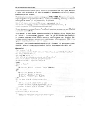 Импорт данных напрямую в Excel 259
В следующем коде используется несколько возможностей веб-служб Amazon
и Excel. Кода вы поймете, как они соединяются, построение собственных запро-
сов станет легкой задачей.
Этот трюк начинается стандартным запросом XML/HTTP. Мы хотим проанали-
зировать рейтинги продаж серии Hacks издательства O'Reilly, поэтому построим
стандартный запрос для получения этих результатов.
http://xml.amazon.com/onca/xml3?t=BCTaBbTe партнерский тег j
&dev-t=BCTasbTe маркер pa3pa6oT4HKa&PowerSearch=publisher:0'Reilly J
£20and*20keywords: Hack&type=heavy&mode=books&f=xml
В этом запросепри помощи Amazon Power Searchуказываются издательство (O'Reilly)
и ключевое слово (Hack).
Далее в ответ на этот запрос необходимо получить данные Amazon и поместить
их в форму, с которой сможет работать Excel. Так как веб-запросы Excel работа-
ют только с простым кодом HTML, придется преобразовать ответ Amazon. Как
мы уже демонстрировали в последних двух трюках, таблицы стилей XSL — это
простой способ выполнения нужной задачи.
Поместите следующий код в файл с именем excel_SalesRank.xsl. Этот файл ограни-
чит ответ Amazon только необходимыми полями и преобразует его в HTML.
Листинг 8.8
<?xm1 version="1.0" ?>
<xsl:stylesheet version="1.0" xmlns:xsl="http://www.w3.org/1999/XSL/Transform">
<xsl:output method="html "/>
<xsl:tempi ate match="/">
<html xmlns:o="urn:schemes-mi crosoft-com:off1ce:offi ce"
xmlns:x="urn:schemas-microsoft-com:off1ce:excel"
xmlns="http://www.w3.org/TR/REC-html40">
<body>
<table id="basic">
<tr>
<th bgcolor="#cccccc" colspan="3">Sales Data</th>
</tr>
<tr>
<th bgcolor="#999999">ASIN</th>
<th bgco1or="#999999">Title</th>
<th bgcolor="#999999">Sales Rank</th>
</tr>
<xsl:for-each select="Product!nfo/Details">
<tr>
<td><xsl:value-of select="As1n" /></td>
<td><xsl:value-of select="ProductName" /></td>
<td><xsl:value-of select="SalesRank" /></td>
</tr>
</xsl:for-each>
<tr><td colspan="3"></td></tr>
<tr>
<td bgcolor="#ffccOO" colspan="2" a!1gn="right">
продолжение ^>
 