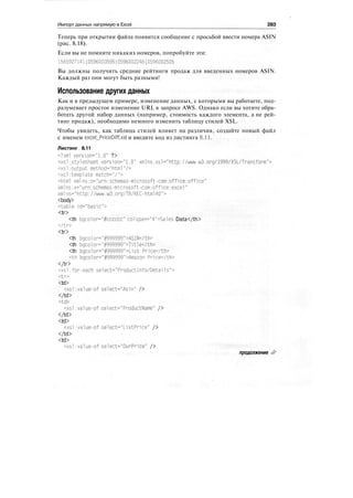 Импорт данных напрямую в Excel 283
Теперь при открытии файла появится сообщение с просьбой ввести номера ASIN
(рис. 8.18).
Если вы не помните никаких номеров, попробуйте эти:
1565927141|0596003595|0596002246|0596002505
Вы должны получить средние рейтинги продаж для введенных номеров ASIN.
Каждый раз они могут быть разными!
Использование других данных
Как и в предыдущем примере, изменение данных, с которыми вы работаете, под-
разумевает простое изменение URL в запросе AWS. Однако если вы хотите обра-
ботать другой набор данных (например, стоимость каждого элемента, а не рей-
тинг продаж), необходимо немного изменить таблицу стилей XSL.
Чтобы увидеть, как таблица стилей влияет на различия, создайте новый файл
с именем excel_PriceDiff.xsl и введите код из листинга 8.11.
Листинг 8.11
<?xml version="1.0" ?>
<xslistylesheet version="1.0" xmlns:xsl="http://www.w3.org/1999/XSL/Transform">
<xsl:output method="html"/>
<xs1:template match="/">
<html xml ns:o="urn:schemas-microsoft-com:off1ce:off1ce"
xmlns:x="urn:schemas-microsoft-com:off1ce:excel"
xml ns="http://www.w3.org/TR/REC-htm140">
<body>
<table id="basic">
<tr>
<th bgco1or="#cccccc" colspan="4">Sales Data</th>
</tr>
<tr>
<th bgco1or="#999999">ASIN</th>
<th bgcolor="#999999">Ti tle</th>
<th bgcolor="#999999">List Pr1ce</th>
<th bgcolor="#999999">Amazon Price</th>
</tr>
<xsl:for-each select="Product!nfo/Details">
<tr>
<td>
<xsl:value-of se1ect="Asin" />
</td>
<td>
<xsl:value-of select="ProductName" />
</td>
<td>
<xsl:value-of select="ListPr1ce" />
</td>
<td>
<xsl:value-of select="OurPrice" />
продолжение ^>
 
