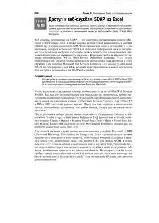 26В Глава 8. Соединение Excel с остальным миром
Т Р Ю К
№99
Доступ к веб-службам SOAP из Excel
Если электронные таблицы должны иметь доступ к постоянно обновляю-
щимся данным или если необходимо обращаться к службам на другом ком-
пьютере, установить соединение помогут веб-службы Excel (Excel Web
Services).
Веб-службы, основанные на SOAP, — это ключевая составляющая планов Mic-
rosoft относительно .NET, а также широко используемая возможность в наборах
утилит других производителей. SOAP (это сокращение ничего не означает) — это
протокол, который использует XML для передачи информации между система-
ми. На случай если вы будете изучать его, можем сказать, что это называется «вы-
зывать процедуры» и «возвращать значения». Описывает веб-службы сопутству-
ющая спецификация, WSDL (Web Service Definition Language, букв, «язык
определения веб-служб»), чтобы приложения могли легко подключиться к этим
службам. При помощи Microsoft Web Services Reference Tool можно создать файл
WSDL и сгенерировать код VBA, который ваше приложение сможет применять
для доступа к основанным на SOAP веб-службам.
ПРИМЕЧАНИЕ -
Вэтомтрюке используются возможности Excel,доступныетольков Excel 2002 и Excel 2003
дляWindows. Впредыдущихверсиях Excel они неподдерживаются, какне поддерживают-
ся в существующих и планируемых версиях Excel для Macintosh.
Чтобы выполнить следующий пример, необходимо загрузить Office Web Services
Toolkit. Так как его местоположение уже несколько раз изменялось, проще все-
гоперейтинастраницупоискаhttp://www.microsoft.com/downloads/search.aspxипро-
вести поиск по ключевым словам «Office Web Services Toolkit». Для Office XP
и Office 2003 доступны разные версии. Перед тем как перейти к выполнению
трюка, понадобится установить этот набор утилит, следуя прилагаемым инст-
рукциям.
После установки набора утилит можно подключать электронные таблицы к веб-
службам. Чтобы открыть Web Service References Tool (это его имя в Excel), выбе-
рите команду Сервис > Макрос > Редактор Visual Basic (Tools > Macro > Visual Basic Edi-
tor). В меню Tools в VBE вы увидите пункт Web Services References. Выбрав его, вы
откроете диалоговое окно (рис. 8.21).
Для поиска нужных служб можно воспользоваться службой Microsoft UDDI
(Universal Discovery, Description and Integration, букв, «универсальная система
предметного описания и интеграции»), поля поиска которой находятся в верх-
нем левом углу диалогового окна, или ввести URL для файла WSDL в левом
нижнем углу. Список общих служб можно найти на сайте http://xmethods.net/,
но, определенно, перед тем как интегрировать службы в ваши электронные таб-
лицы, необходимо проверять их работоспособность. Некоторые службы также
требуют ввода лицензионных ключей и иногда оплаты, но в этом примере мы
будем использовать бесплатную службу. Она возвращает IP-адрес для данного
доменного имени.
 