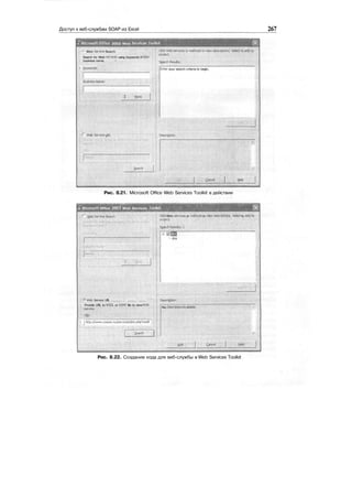 Доступ к веб-службам SOAP из Excel 267
т Microsoft Office 2003 Web Services Toolk"
f<» Web Service Search ;•"•;-; ;;'
i Search for Web services using keywords and/or
i . business name, '"' • . .
i Keywords: JEnter your search criteria to begin,
.; BusriessNarrie;
Ноте
J
Web Service URL
Рис. 8.21. Microsoft Office Web Services Toolkit в действии
a Microsoft Office 7003 Web Services looUdl
.......
;;••?•' Web Service URL ...............
:
: : .......... ••' ......... r':'
; Provide URL to V/SDL or ASMX file to view Web
' ' '
 1 http://www.cosme.nu/services/dns.php?wsdi
Click Web services or methods to view descriptions. Select to «Odto
Sjarch Results!;I
ЗЙ™
dm
NoDescriptionAvailable.
Рис. 8.22. Создание кода для веб-службы в Web Services Toolkit
 