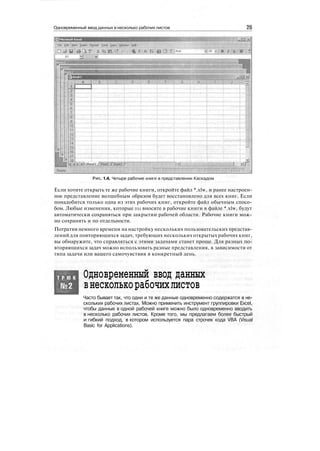 Одновременный ввод данных в несколько рабочих листов 25
Рис 1.4. Четыре рабочие книги в представлении Каскадом
Если хотите открыть те же рабочие книги, откройте файл *.xlw, и ранее настроен-
ное представление волшебным образом будет восстановлено для всех книг. Если
понадобится только одна из этих рабочих книг, откройте файл обычным спосо-
бом. Любые изменения, которые вы вносите в рабочие книги в файле *.xlw, будут
автоматически сохраняться при закрытии рабочей области. Рабочие книги мож-
но сохранять и по отдельности.
Потратив немного времени на настройку нескольких пользовательских представ-
лений для повторяющихся задач, требующих нескольких открытых рабочих книг,
вы обнаружите, что справляться с этими задачами станет проще. Для разных по-
вторяющихся задач можно использовать разные представления, в зависимости от
типа задачи или вашего самочувствия в конкретный день.
Т Р Ю К Одновременный ввод данных
внесколькорабочихлистов
Часто бывает так, что одни и те же данные одновременно содержатся в не-
скольких рабочих листах. Можно применить инструмент группировки Excel,
чтобы данные в одной рабочей книге можно было одновременно вводить
в несколько рабочих листов. Кроме того, мы предлагаем более быстрый
и гибкий подход, в котором используется пара строчек кода VBA (Visual
Basic for Applications).
 
