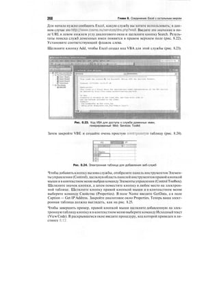 268 Глава 8. Соединение Excel с остальным миром
Для начала нужно сообщить Excel, какую службу вы хотите использовать; в дан-
ном случае это http://www.cosme.nu/services/dns.php7wsdl. Введите это значение в по-
ле URL в левом нижнем углу диалогового окна и щелкните кнопку Search. Резуль-
таты поиска служб доменных имен появятся в правом верхнем поле (рис. 8.22).
Установите соответствующий флажок слева.
Щелкните кнопку Add, чтобы Excel создал код VBA для этой службы (рис. 8.23).
lum n*d prft»t*d fty ''tvff Шакывъг. otfMMi -i'Xis Вяь MrvieM Toolkit
Рис. 8.23. Код VBA для доступа к службе доменных имен,
генерированный Web Services Toolkit
Затем закройте VBE и создайте очень простую электронную таблицу (рис. 8.24).
Рис. 8.24. Электронная таблица для добавления веб-служб
Чтобы добавить кнопку вызоваслужбы, отобразите панель инструментовЭлемен-
ты управления (Control), щелкнув областьпанелей инструментовправойкнопкой
мыши ивконтекстномменювыбрав командуЭлементыуправления (ControlToolbox).
Щелкните значок кнопки, а затем поместите кнопку в любое место на электрон-
ной таблице. Щелкните кнопку правой кнопкой мыши и в контекстном меню
выберите команду Свойства (Properties). В поле Name введите GetData, а в поле
Caption — Get IP Address. Закройте диалоговое окно Properties. Теперь ваша элект-
ронная таблица должна выглядеть, как на рис. 8.25.
Чтобы завершить пример, правой кнопкой мыши щелкните добавленную на элек-
троннуютаблицукнопкуи в контекстномменювыберитекомандуИсходныйтекст
(View Code). В раскрывшемся окне введите процедуру, код которой приведен в ли-
стинге 8.12.
 