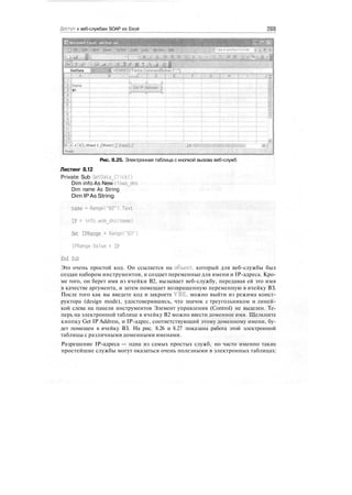 Доступ к веб-службам SOAP из Excel 269
Ш "
GetData ЦМ MBEDfForms.CommandButtoirV'
"""""""] g"-~y—5—
Name'
IP:
' > д>ПSheet 1 / Sheets 7: Shaetf/
Ready
Рис. 8.25. Электронная таблица с кнопкой вызова веб-служб
Листинг 8.12
Private Sub GetOata_Click()
Dim info As New clsws_dns
Dim name As String
Dim IP As String
name = Range("B2").Text
IP = info.wsm_dns(name)
Set IPRange = Range("B3")
IPRange.Value = IP
End Sub
Это очень простой код. Он ссылается на объект, который для веб-службы был
создан набором инструментов, и создает переменные для имени и IP-адреса. Кро-
ме того, он берет имя из ячейки В2, вызывает веб-службу, передавая ей это имя
в качестве аргумента, и затем помещает возвращенную переменную в ячейку ВЗ.
После того как вы введете код и закроете VBE, можно выйти из режима конст-
руктора (design mode), удостоверившись, что значок с треугольником и линей-
кой слева на панели инструментов Элемент управления (Control) не выделен. Те-
перь на электронной таблице в ячейку В2 можно ввести доменное имя. Щелкните
кнопку Get IP Address, и IP-адрес, соответствующий этому доменному имени, бу-
дет помещен в ячейку ВЗ. На рис. 8.26 и 8.27 показана работа этой электронной
таблицы с различными доменными именами.
Разрешение IP-адреса — одна из самых простых служб, но часто именно такие
простейшие службы могут оказаться очень полезными в электронных таблицах:
 