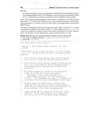 272 Глава 8. Соединение Excel с остальным миром
JExcelApi
Java API для чтения и записи электронных таблиц Excel, включающий утилиты
для преобразования Excel в CSV (формат с разделителями-запятыми) и Excel
вXML,которыйможнозагрузитьссайтаhttp://www.andykhan.com/jexcelapi/
Также Excel можно автоматизировать различными способами, часто при помощи
Microsoft's .NET Framework. Пример того, как это можно сделать на языке про-
граммирования С#, можно найти на сайте http://www.eggheadcafe.com/articles/
20021012.asp.
В качестве примера мы продемонстрируем код Java. Код в листинге 8.13 создаст
электронную таблицу Excel при помощи POI API. (Даже если не программируя
на Java, вы, вероятно, сможете понять саму идею.) Вы можете не читать лицензи-
онное соглашение, но оно обязательно должно присутствовать в коде.
Листинг 8.13. Код Java для создания электронной таблицы Excel при помощи POI
// This code is derived from the org.apache.poi.hssf.dev.HSSF class,
// hence the long license.
/•jf _„__.__ ====— ===== ===== —=====:=:= ===========—
* The Apache Software License, Version 1.1
*
* Copyright (c) 2003 The Apache Software Foundation. All rights
* reserved.
*
* Redistribution and use in source and binary forms, with or without
* modification, are permitted provided that the following conditions
* are met:
*
* 1. Redistributions of source code must retain the above copyright
notice, this list of conditions and the following disclaimer.
*
* 2. Redistributions in binary form must reproduce the above copyright
notice, this list of conditions and the following disclaimer in
the documentation and/or other materials provided with the
distribution.
*
* 3. The end-user documentation included with the redistribution,
if any. must include the following acknowledgment:
"This product includes software developed by the
Apache Software Foundation (http://www.apache.org/)."
Alternately, this acknowledgment may appear in the software itself,
if and wherever such third-party acknowledgments normally appear.
*
* 4. The names "Apache" and "Apache Software Foundation" and
"Apache POI" must not be used to endorse or promote products
derived from this software without prior written permission. For
written permission, please contact apache@apache.org.
*
* 5. Products derived from this software may not be called "Apache".
"Apache POI". nor may "Apache" appear in their name, without
prior written permission of the Apache Software Foundation.
 