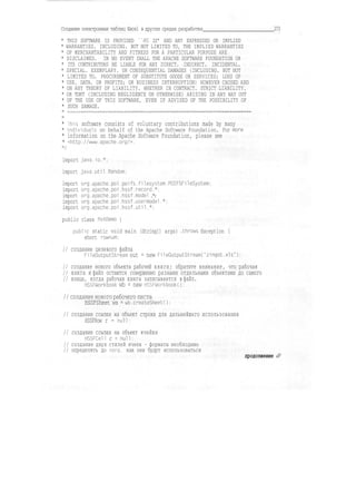 Создание электронных таблиц Excel в других средах разработки 273
* THIS SOFTWARE IS PROVIDED "AS IS" AND ANY EXPRESSED OR IMPLIED
* WARRANTIES. INCLUDING. BUT NOT LIMITED TO, THE IMPLIED WARRANTIES
* OF MERCHANTABILITY AND FITNESS FOR A PARTICULAR PURPOSE ARE
* DISCLAIMED. IN NO EVENT SHALL THE APACHE SOFTWARE FOUNDATION OR
* ITS CONTRIBUTORS BE LIABLE FOR ANY DIRECT. INDIRECT. INCIDENTAL.
* SPECIAL. EXEMPLARY. OR CONSEQUENTIAL DAMAGES (INCLUDING. BUT NOT
* LIMITED TO. PROCUREMENT OF SUBSTITUTE GOODS OR SERVICES; LOSS OF
* USE. DATA. OR PROFITS; OR BUSINESS INTERRUPTION) HOWEVER CAUSED AND
* ON ANY THEORY OF LIABILITY. WHETHER IN CONTRACT. STRICT LIABILITY,
* OR TORT (INCLUDING NEGLIGENCE OR OTHERWISE) ARISING IN ANY WAY OUT
* OF THE USE OF THIS SOFTWARE, EVEN IF ADVISED OF THE POSSIBILITY OF
* SUCH DAMAGE.
* ihis software consists of voluntary contributions made by many
* Individuals on behalf of the Apache Software Foundation. For more
* information on the Apache Software Foundation, please see
* <http://www.apache.org/>.
import java.io.*;
import Java.util.Random;
import org.apache.poi.poifs.fi1esystem.POIFSFi1eSystem;
import org.apache.poi.hssf.record.*;
import org.apache.poi.hssf.model .*:
import org.apache.poi.hssf.usermodel.*;
import org.apache.poi.hssf.util.*;
public class PoiDemo {
public static void main (String[] args) .throws Exception {
short rownum;
// создание целевого файла
FileOutputStream out = new FileOutputStreamrzingot.xls");
// создание нового объекта рабочей книги; обратите внимание, что рабочая
// книга и файл остаются совершенно разными отдельными объектами до самого
// конца, когда рабочая книга записывается в файл.
HSSFWorkbook wb = new HSSFWorkbookO:
// создание нового рабочего листа
HSSFSheet ws = wb.createSheetO;
// создание ссылки на объект строки для дальнейшего использования
HSSFRow r = null;
// создание ссылки на объект ячейки
HSSFCell с = null;
// создание двух стилей ячеек - форматы необходимо
// определять до того, как они будут использоваться
продолжение &
 