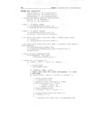 274 Глава 8. Соединение Excel с остальным миром
Листинг 8.13 (продолжение)
HSSFCellStyle csl - wb.createCellStyleO;
HSSFCellStyle cs2 - wb.createCellStyleO:
HSSFDataFormat df = wb.createDataFormatO;
// создание двух объектов шрифта для форматирования
HSSFFont fl = wb.createFontO:
HSSFFont f2 = wb.createFontO;
// шрифт 1-10 пунктов, жирный
fl.setFontHeightInPoints((short) 10);
f1.setBoldweight(HSSFFont.BOLDWEIGHT_BOLD):
// шрифт 2-10 пунктов, красный
f2.setFontHeight!nPoints((short) 10);
f2.setColor( (short)HSSFFont.COLOURED );
// для первого стиля ячейки использовать шрифт 1 и выбрать формат данных
csl.setFont(fl);
csl.setDataFormat(df.getFormat("#.##0.0"));
// для второго стиля ячейки использовать шрифт 2. установить тонкую границу //
итекстовыйформат
cs2.setBorderBottom(cs2.BORDERJHIN);
cs2.setDataFormat(HSSFDataFormat.getBui1tinFormat("text")):
cs2.setFont(f2):
// задать имя листа в кодировке Unicode
wb.setSheetName(0. "Test sheet".
HSSFWorkbook.ENCODING_UTF_16 ):
// создать лист с 10 строками (0-9)
for (rownum = (short) 0: rownum < 10; rownum++)
{
// создать строку
г = ws.createRow(rownum);
/7r.setRowNum(( short ) rownum);
// создать шесть ячеек (0-5) (зачем использовалось +» 2, станет
// ясно позже)
for (short cellnum = (short) 0: cellnum < 6; cellnum += 2)
{
// создать числовую ячейку
с = г.createCell(cellnum);
// заполнить числами в зависимости от позиции
с.setCelIValue(rownum * 10 + cellnum
+ (((double) rownum / 10)
+ ((double) cellnum / 100))):
// создать строковую ячейку
с = г.createCell((short) (cellnum +1));
// на каждой второй строке (вот почему +=2)
if ((rownum % 2) == 0)
{
// присвоить этой ячейке стиль 1 из определенных нами
 