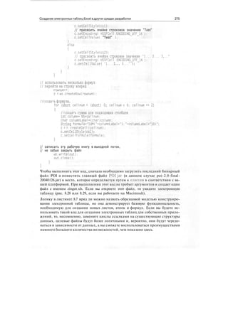 Создание электронных таблиц Excel в других средах разработки 275
c.setCellStyle(csl):
// присвоить ячейке строковое значение "Test"
c.setEncoding( HSSFCell .ENCODINGJJTF_16 );
c.setCellValueC "Test" ):
else
c.setCellStyle(cs2):
// присвоить ячейке строковое значение "1... 2... 3.
c.setEncoding( HSSFCell .ENCODING_UTF_16 );
c.setCe11Value( "1... 2... 3..." ):
// использовать несколько формул
// перейти на строку вперед
rownum++ :
г = ws.createRow(rownum) ;
//создать формулы.
for (short cellnum = (short) 0; cellnum < 6; cellnum += 2)
{
//создать суммы для подходящих столбцов
int column= 65+cel 1 num;
char columnLabel=(char)column;
String formu1a="SUM("+columnLabel+"l: "+columnLabel+"10)"
с = г.createCell(cellnum) :
c.setCellStyle(csl);
c.setCellFormula(formula):
// записать эту рабочую книгу в выходной поток,
// не забыв закрыть файл
wb.write(out) ;
out.closeO;
Чтобы выполнить этот код, сначала необходимо загрузить последний бинарный
файл POI и поместить главный файл POI jar (в данном случае poi-2.0-final-
20040126.jar) в место, которое определяется путем к классам в соответствии с ва-
шей платформой. При выполнении этот код не требует аргументов и создает один
файл с именем zingot.xls. Если вы откроете этот файл, то увидите электронную
таблицу (рис. 8.28 или 8.29, если вы работаете на Macintosh).
Логику в листинге 8.7 вряд ли можно назвать образцовой моделью конструиро-
вания электронной таблицы, но она демонстрирует базовую функциональность,
необходимую для создания новых листов, ячеек и формул. Если вы будете ис-
пользовать такой код для создания электронных таблиц для собственных прило-
жений, то, несомненно, замените циклы ссылками на существующие структуры
данных, целевые файлы будут более логичными и, вероятно, они будут чередо-
ваться в зависимости от данных, а вы сможете воспользоваться преимуществами
намного большего количества возможностей, чем показано здесь.
 