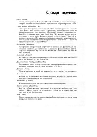Словарь терминов
Project Explorer
Окно в редакторе Visual Basic (Visual Basic Editor, VBE), в котором можно про-
смотреть все объекты, относящиеся к определенной открытой рабочей книге.
Visual Basic for Applications, VBA
Стандартный макроязык, используемый в большинстве продуктов Microsoft
Office Suite. Слово «приложения» (Applications) можно заменить любой из
программ семейства Office, в которых используется этот язык, например, Excel.
Язык VBA создан на основе языка Visual Basic (VB), который, в свою очередь,
произошел от языка Basic. Фундаментальное различие между VBA и VB за-
ключается в том, что VBA (как подразумевает его название) можно использо-
вать только в поддерживающих его приложениях, чаще всего — в одном из
продуктов семейства Microsoft Office.
Аргументы (Arguments)
Информация, которая может потребоваться формуле или функции для воз-
вращения значения. Для выполнения большинства функций в Excel требует-
ся указать аргументы. Аргументы заключаются в круглые скобки и разделя-
ются запятыми.
Булевский (Boolean)
Математический способ выражения логических операторов. Булевское значе-
ние — это Истина (True) или Ложь (False).
Диалоговое окно (Dialog, или Dialog box)
Всплывающее окно, которое запрашивает ввод информации пользователем,
например, диалоговое окно Открытие документа (File Open).
Диапазон (Range)
Область, состоящая из одной или нескольких ячеек, смежных или несмежных.
Имя (Name)
Удобное для человеческого восприятия название, которое можно присвоить
константе, диапазону ячеек или переменной.
Константа (Constant)
Именованный элемент, представляющий неизменное значение.
Круглые скобки (Parentheses)
Круглые скобки (), которые в математике используются для обозначения груп-
пировки. В Excel количество открывающих скобок всегда должно быть рав-
ным количеству закрывающих.
Лист (Sheet)
Общий термин, который используется для обозначения рабочего листа, листа
диаграммы или листа макроса.
 