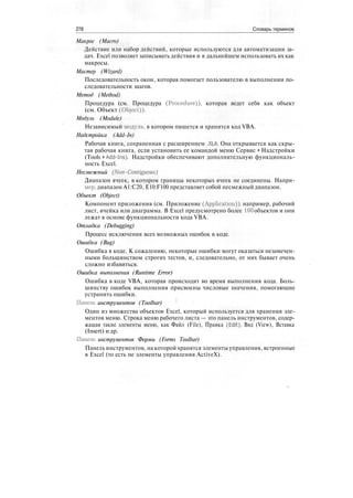 278 Словарь терминов
Макрос (Macro)
Действие или набор действий, которые используются для автоматизации за-
дач. Excel позволяет записывать действия и в дальнейшем использовать их как
макросы.
Мастер (Wizard)
Последовательность окон, которая помогает пользователю в выполнении по-
следовательности шагов.
Метод (Method)
Процедура (см. Процедура (Procedure)), которая ведет себя как объект
(см. Объект (Object)).
Модуль (Module)
Независимый модуль, в котором пишется и хранится код VBA.
Надстройка (Add-In)
Рабочая книга, сохраненная с расширением .XLA. Она открывается как скры-
тая рабочая книга, если установить ее командой меню Сервис > Надстройки
(Tools t Add-Ins). Надстройки обеспечивают дополнительную функциональ-
ность Excel.
Несмежный (Non-Contiguous)
Диапазон ячеек, в котором границы некоторых ячеек не соединены. Напри-
мер, диапазон А1:С20, E10:F100 представляет собой несмежный диапазон.
Объект (Object)
Компонент приложения (см. Приложение (Application)), например, рабочий
лист, ячейка или диаграмма. В Excel предусмотрено более 100 объектов и они
лежат в основе функциональности кода VBA.
Отладка (Debugging)
Процесс исключения всех возможных ошибок в коде.
Ошибка (Bug)
Ошибка в коде. К сожалению, некоторые ошибки могут оказаться незамечен-
ными большинством строгих тестов, и, следовательно, от них бывает очень
сложно избавиться.
Ошибка выполнения (Runtime Error)
Ошибка в коде VBA, которая происходит во время выполнения кода. Боль-
шинству ошибок выполнения присвоены числовые значения, помогающие
устранить ошибки.
Панель инструментов (Toolbar)
Один из множества объектов Excel, который используется для хранения эле-
ментов меню. Строка меню рабочего листа — это панель инструментов, содер-
жащая такие элементы меню, как Файл (File), Правка (Edit), Вид (View), Вставка
(Insert) и др.
Панель инструментов Формы (Forms Toolbar)
Панель инструментов, на которой хранятся элементы управления, встроенные
в Excel (то есть не элементы управления ActiveX).
 