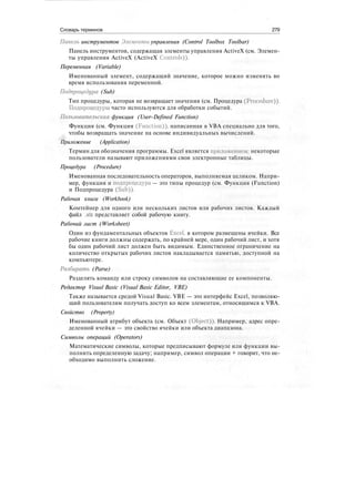 Словарь терминов 279
Панель инструментов Элементы управления (Control Toolbox Toolbar)
Панель инструментов, содержащая элементы управления ActiveX (см. Элемен-
ты управления ActiveX (ActiveX Controls)).
Переменная (Variable)
Именованный элемент, содержащий значение, которое можно изменять во
время использования переменной.
Подпроцедура (Sub)
Тип процедуры, которая не возвращает значения (см. Процедура (Procedure)).
Подпроцедуры часто используются для обработки событий.
Пользовательская функция (User-Defined Function)
Функция (см. Функция (Function)), написанная в VBA специально для того,
чтобы возвращать значение на основе индивидуальных вычислений.
Приложение (Application)
Термин для обозначения программы. Excel является приложением; некоторые
пользователи называют приложениями свои электронные таблицы.
Процедура (Procedure)
Именованная последовательность операторов, выполняемая целиком. Напри-
мер, функция и подпроцедура — это типы процедур (см. Функция (Function)
и Подпроцедура (Sub)).
Рабочая книга (Workbook)
Контейнер для одного или нескольких листов или рабочих листов. Каждый
файл .xls представляет собой рабочую книгу.
Рабочий лист (Worksheet)
Один из фундаментальных объектов Excel, в котором размещены ячейки. Все
рабочие книги должны содержать, по крайней мере, один рабочий лист, и хотя
бы один рабочий лист должен быть видимым. Единственное ограничение на
количество открытых рабочих листов накладывается памятью, доступной на
компьютере.
Разбирать (Parse)
Разделять команду или строку символов на составляющие ее компоненты.
Редактор Visual Basic (Visual Basic Editor, VBE)
Также называется средой Visual Basic. VBE — это интерфейс Excel, позволяю-
щий пользователям получать доступ ко всем элементам, относящимся к VBA.
Свойство (Property)
Именованный атрибут объекта (см. Объект (Object)). Например, адрес опре-
деленной ячейки — это свойство ячейки или объекта диапазона.
Символы операций (Operators)
Математические символы, которые предписывают формуле или функции вы-
полнить определенную задачу; например, символ операции + говорит, что не-
обходимо выполнить сложение.
 