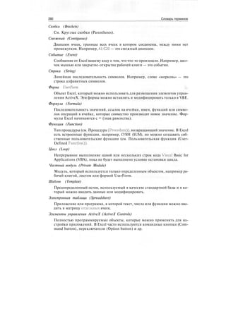 280 Словарь терминов
Скобки (Brackets)
См. Круглые скобки (Parentheses).
Смежный (Contiguous)
Диапазон ячеек, границы всех ячеек в котором соединены, между ними нет
промежутков. Например, А1:С20 — это смежный диапазон.
Событие (Event)
Сообщение от Excel вашему коду о том, что что-то произошло. Например, щел-
чок мышью или закрытие-открытие рабочей книги — это события.
Строка (String)
Линейная последовательность символов. Например, слово «морковь» — это
строка алфавитных символов.
Форма UserForm
Объект Excel, который можно использовать для размещения элементов управ-
ления ActiveX. Эти формы можно вставлять и модифицировать только в VBE.
Формула (Formula)
Последовательность значений, ссылок на ячейки, имен, функций или симво-
лов операций в ячейке, которые совместно производят новое значение. Фор-
мулы Excel начинаются с = (знак равенства).
Функция (Function)
Тип процедуры (см. Процедура (Procedure)), возвращающий значение. В Excel
есть встроенные функции, например, СУММ (SUM), но можно создавать соб-
ственные пользовательские функции (см. Пользовательская функция (User-
Defined Function)).
Цикл (Loop)
Непрерывное выполнение одной или нескольких строк кода Visual Basic for
Applications (VBA), пока не будет выполнено условие остановки цикла.
Частный модуль (Private Module)
Модуль, который используется только определенным объектом, например ра-
бочей книгой, листом или формой UserForm.
Шаблон (Template)
Предопределенный остов, используемый в качестве стандартной базы и в ко-
торый можно вводить данные или модифицировать.
Электронная таблица (Spreadsheet)
Приложение или программа, в которой текст, числа или функции можно вво-
дить в матрицу отдельных ячеек.
Элементы управления ActiveX (ActiveX Controls)
Полностью программируемые объекты, которые можно применять для на-
стройки приложений. В Excel часто используются командные кнопки (Com-
mand button), переключатели (Option button) и др.
 