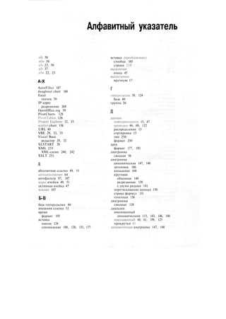 Алфавитный указатель
.slk 58
.xlm 58
.xls 23, 58
.xlt 37
.xlw 22, 23
A-X
AutoFiltcr 187
doughnut chart 160
Excel
значок 50
IP-адрес
разрешение 269
OpenOffice.org 59
PivotCharts 128
PivotTables 126
Project Explorer 32, 35
scatter chart 156
URL 40
VBE 29, 32, 35
Visual Basic
редактор 29, 32
XLSTART 38
XML 235
XML-схема 240, 242
XSLT 251
абсолютная ссылка 49, 51
автозатюлненис 64
автофильтр 87, 187
адрес ячейки 49, 51
активная ячейка 47
анализ 107
Б-В
база гиперссылки 40
внешняя ссылка 52
время
формат 193
вставка
имени 124
специальная 100, 130, 151, 177
вставка (продолжение)
столбца 185
строки 119
выделение
ячеек 45
вычисления
вручную 17
гипсрссылка 39, 124
база 40
группа 26
данные
повторяющиеся 15, 47
проверка 46, 60, 122
распределение 15
сортировка 15
тип 250
формат 250
дата
формат 177, 193
диаграмма
сводная 56
диаграмма
динамическая 147, 148
заголовок 166
кольцевая 160
круговая
объемная 140
разрезанная 139
с двумя рядами 141
перетаскивание данных 150
строка формул 151
точечная 156
диаграммы
сводные 128
диапазон
именованный
динамический 115, 143, 146, 148
именованный 60, 61, 109, 125
прокрутки 41
динамическая диаграмма 147, 148
 