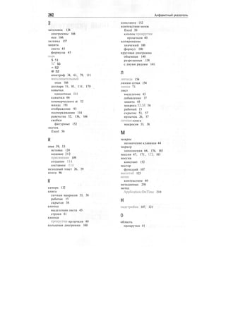 282 Алфавитный указатель
заголовок 128
диаграммы 166
оси 166
заливка 157
защита
листа 45
формулы 45
знак
$ 51
%" 93
= 52
@ 52
апостроф 34, 61, 79, 111
восклицательный
знак 166
доллара 51, 81, 111, 170
кавычка
одиночная 111
кавычки 66
коммерческого at 52
минус 191
отображение 93
подчеркивания 114
равенства 52, 136, 166
скобки
фигурные 152
значок
Excel 50
имя 39, 53
вставка 124
кодовое 212
присвоение 109
создание 114
составное 114
исходный текст 26, 39
итоги 96
камера 132
книга
личная макросов 33, 38
рабочая 15
скрытая 38
кнопка
выделения листа 45
строки 41
кнопки
прокрутки ярлычков 40
кольцевая диаграмма 160
константа 152
контекстное меню
Excel 50
кнопок прокрутки
ярлычков 40
копирование
значений 100
формул 100
круговая диаграмма
объемная 140
разрезанная 139
с двумя рядами 141
Л
легенда 154
линии сетки 154
линия 71
лист
выделение 45
добавление 37
защита 45
макроса XLM 58
рабочий 15
скрытие 53, 57
ярлычок 26, 37
личная книга
макросов 33, 38
м
макрос
назначение клавиши 44
маркер
заполнения 64, 176, 185
массив 67, 171, 172, 183
массив
констант 152
мастер
функций 107
масштаб 125
меню
контекстное 40
метаданные 250
метод
Application.OnTimc 210
н
надстройки 107, 121
О
область
прокрутки 41
 