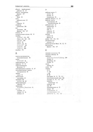 Алфавитный указатель 283
область (продолжение)
рабочая 22, 23
область построения
формат 157
объект
Sheet 39
окна
рабочих книг 22
окно
скрытое 33
оператор
сравнения 206
ось
заголовок 166
формат 154, 157
отмена 95
относительная ссылка 49, 51
ошибка
######" Ю6, 192
#N/A 119, 167, 178
#NUM!" 204
#REF! 56
#REF!" 62, 79
#VALUE!" 183
#ЗНАЧ!" 183
#ЧИСЛ!" 204
ошибки 178
п
панель инструментов
пользовательская 50
папка
XLSTART 38
переключатель 74
пересчет 17, 33
пересчитываемая
функция 33
повторяющиеся данные 15, 47
пользовательская панель
инструментов 50
правка
связи 54
примечание
настройка 83
проверка 101
данных 46, 60
проектирование
таблицы 15
процедура
Worksheet_Deactivate 51
пустые
столбцы 15
строки 15, 16
ячейки 15
Р
рабочая книга 15
печать 30
размер 55
сохранение 28
рабочая область 22, 23
рабочие листы
группировка 26
автоматическая 26
рабочий лист 15
добавление 31
защита 31
имя 31
скрытие 35
ярлычок 26
размер
книги 55
файла 55
рамка 122, 123, 151
распределение
данных 15
редактор Visual Basic 29, 32, 35
ряд данных
формат 154, 157
сводная диаграмма 56
сводная таблица 56
свойство
Application.ScreenUpdating 209
Enable 51
ScrollArea 42
Visible 35
связи
правка 54
сетка 154
символ
$ 51
%" 93
= 52
@ 52
апостроф 34, 61, 79, 111
восклицательный знак 166
доллара 51, 81, 111, 170
кавычка
одиночная 111
кавычки 66
код 80
коммерческого at 52
минус 191
отображение 93
подчеркивания 114
равенства 52, 136, 166
 