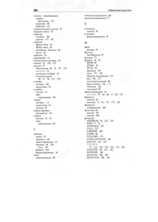 284 Алфавитный указатель
символ (продолжение)
скобки
фигурные 152
удаление 80
шаблона 122
символическая ссылка 58
скрытая книга 38
скрытие
столбца 188
строки 168, 187
событие
Before Print 30
Before Save 28
worksheet_Activate 42
листа 26
события 28
сортировка 15
специальная вставка 151
список 74, 128, 173
ссылка 57
абсолютная 49, 51, 70, 170
внешняя 52
на целые столбцы 16
относительная
49, 51, 70, 111, 170
столбец
вставка 185
выделение 41
столбцы
пустые 15
цвет
чередование 69
строка
вставка 119
выделение 41
кнопка 41
строка формул
диаграмма 151
строки
пустые 15, 16
цвет
чередование 69
таблица
конец 55
правила 128
проектирование 15
сводная 56, 126
итог 135
формат 126
форматирование 16
текст
выравнивание 80
точечная диаграмма 156
транспонирование 177
указатель
листов 38
условное
форматирование 47
Ф
файл
размер 55
фильтр
Автофильтр 87
флажок 73
формат 16, 93
НТМ 58
HTML 58
SYLK 58
времени 193
даты 177, 193
области построения 157
оси 154, 157
пользовательский 90
ряда данных 154, -157
таблицы 126
числовой 90
форматирование 16
условное 47, 62, 66, 67, 69, 172
формула
защита 45
массива 17, 67, 171, 172, 183
формулы
отображение 160
функции 65
мастер 107
поиска 184
функция
ADDRESS 76, 122, 175
AND 71, 74
AVERAGE 187
CELL 225
CHOOSE 189
CODE 80
COLUMN 175
CONCATENATE 149
COUNT 116, 118
COUNTA
71, 115, 116, 119, 121, 137, 144
COUNTIF 48, 122, 182
DATEDIF 106
DCOUNT 180, 205
DCOUNTA 180, 181
 