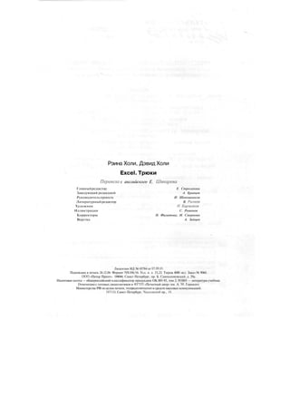 Рэина Холи, Дэвид Холи
Excel. Трюки
Перевела с английского Е. Шикарева
Главныйредактор Е. Строганова
Заведующий редакцией А. Кривцов
Руководитель проекта И. Шапошников
Литературныйредактор В. Рынков
Художник Н. Биржаков
Иллюстрации С. Романов
Корректоры Н. Филатова, И. Смирнова
Верстка А. Зайцев
Лицензия ИД № 05784 от 07.09.01.
Подписано в печать 24.12.04. Формат 70X100/16. Усл. п. л. 23,22. Тираж 4000 экз. Заказ № 9060.
ООО «Питер Принт». 194044, Санкт-Петербург, пр. Б. Сампсониевский, д. 29а.
Налоговая льгота — общероссийский классификатор продукции ОК 005-93, том 2; 953005 — литература учебная.
Отпечатано с готовых диапозитивов в ФГУП «Печатный двор» им. А. М. Горького
Министерства РФ по делам печати, телерадиовещания и средств массовых коммуникаций.
197110, Санкт-Петербург, Чкаловский пр., 15.
 