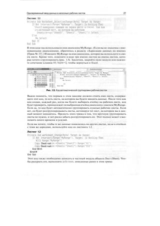 Одновременный ввод данных в несколько рабочих листов 27
Листинг 1.1
Private Sub Worksheet_SelectionChange(ByVal Target As Range)
If Not Intersect(Range("MyRange"). Target) Is Nothing Then
'Sheets намеренно помещен на первое место в списке, так как
'это активный лист, на котором мы работаем
Sheets(Array("Sheets", "Sheet3", "Sheetl")).Select
Else
Me.Select
End If
End Sub
В этом коде мы использовали имя диапазона MyRange. (Если вы не знакомы с име-
нованными диапазонами, обратитесь к разделу «Адресация данных по имени»
[Трюк № 39].) Измените MyRange на имя диапазона, которое вы используете в сво-
ем листе. Кроме того, измените в коде три имени листов на имена листов, кото-
рые хотите сгруппировать (рис. 1.5). Закончив, закройте окно модуля или нажми-
те сочетание клавиш Alt/Apple+Q, чтобы вернуться в Excel.
[worksheet -i iseleclionChange
__ : j _ ^ | i J -„.v^v-vvv V. W.VV.V.V. -4V.VV.SWV * .WV.V.V.V.V л .^vv!vv,,,vv.v.v^.v VV.V..V V.VV.,™
"^ Private Sub Borksheet_SelectionCnange(ByVal Target As Range)
'-'; '^3f Microsoft Excel Objects
: в Sheetl (Sheetl)
iQsheet2(Sheet2) .
И1 Sheet3 (Sheets) ;
If Hot Inter3ect(Range("MyRange") , Target) Is Nothing Then
5heets(Array("Sheet5", "Sheets", "Sheetl")) .Select
Else
He.Select
ft) Sheetl (Sheetl)
IMS --
Рис. 1.5. Код автоматической группировки рабочих листов
Важно помнить, что первым в этом массиве должно стоять имя листа, содержа-
щего этот код, то есть листа, на котором вы будете вводить данные. После того как
код создан, каждый раз, когда вы будете выбирать ячейку на рабочем листе, код
будет проверять, принадлежитли выбранная ячейкадиапазону с именем MyRange.
Если да, то код будет автоматически группировать нужные рабочие листы. Если
нет, он будет разгруппировывать листы, активируя тот лист, на котором вы в дан-
ный момент находитесь. Прелесть этого трюка в том, что вручную группировать
листы не нужно, и нет риска забыть разгруппировать их. Этот подход может сэко-
номить много времени и усилий.
Если вы хотите, чтобы те же данные появлялись на других листах, но не в ячейках
с теми же адресами, используйте код из листинга 1.2.
Листинг 1.2
Private Sub worksheet_Change(ByVal Target As Range)
If Not Intersect(Range("MyRange"), Target) Is Nothing Then
With Range("MyRange")
.Copy Desti nati on:=Sheets("Sheets").Range("Al")
.Copy Desti nati on:=Sheets("Sheetl").Range("DID")
End With
End If
End Sub
Этот код также необходимо записать в частный модуль объекта Лист (Sheet). Что-
бы раскрыть его, выполните действия, описанные ранее в этом трюке.
 