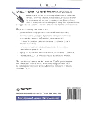 O'REILLr
EXCEL. ТРЮКИ 100профессиональныхпримеров
За последние десять лет Excel фундаментально изменил
способы работы с числовыми данными, но большинство
его возможностей все еще остается в тени. Книга «Excel.
Трюки» помогает читателю перейти сразуже к практическим
инструментам и методам анализа, обработки и представления данных.
Прочтите эту книгу и вы узнаете, как-
• разрабатывать информативные и сложные диаграммы;
• писать макросы, которые будут автоматически выполнять
задачи максимально эффективно и предсказуемо;
• создавать сложные сводные таблицы, сохраняя в секрете
исходные данные;
• автоматически форматировать данные в соответствии
сзаданнымиправилами;
• сразу же структурировать данные для дальнейшей обработки;
• использовать XML и веб-службы для публикации отчетов.
Эта книга написана для тех, кто знает, что Excel гораздо мощнее,
чем кажется на первый взгляд. Она позволяет работать с Excel
на потрясающе высоком уровне. Добейтесь большего от ваших
данных и Excel.
ISBN5-469-00384-1
Посетите веб-сайт издательства O'Reilly: www.oreilly.com
Посетите наш веб-магазин: http://www.piter.com
9||
785469"003847"
 
