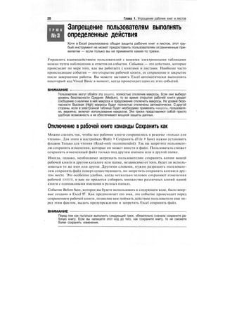 28 Глава 1. Упрощение рабочих книг и листов
Т Р Ю К
Запрещение пользователям выполнять
определенные действия
Хотя в Excel реализована общая защита рабочих книг и листов, этот гру-
бый инструмент не может предоставить пользователям ограниченные при-
вилегии — если только вы не примените какие-то трюки.
Управлять взаимодействием пользователей с вашими электронными таблицами
можно путем наблюдения и ответов на события. События — это действия, которые
происходят по мере того, как вы работаете с книгами и листами. Наиболее часто
происходящие события — это открытие рабочей книги, ее сохранение и закрытие
после завершения работы. Вы можете заставить Excel автоматически выполнять
некоторый код Visual Basic в момент, когда происходит одно из этих событий.
ВНИМАНИЕ -
Пользователи могут обойти эту защиту, полностью отключив макросы. Если они выберут
уровень безопасности Средняя (Medium), то во время открытия рабочей книги увидят
сообщение о наличии в ней макроса и предложение отключить макросы. На уровне безо-
пасности Высокая (High) макросы будут полностью отключены автоматически. С другой
стороны, если в электронной таблице будет необходимо применять макросы, пользовате-
ли, вероятно, включат использование макросов. Эти трюки представляют собой просто
удобную возможность и не обеспечивают мощной защиты данных.
Отключение в рабочей книге команды Сохранить как
Можно сделать так, чтобы все рабочие книги сохранялись в режиме «только для
чтения». Для этого в настройках Файл > Сохранить (File > Save) нужно установить
флажок Только для чтения (Read-only recommended). Так вы запретите пользовате-
лю сохранять изменения, которые он может внести в файл. Пользователь сможет
сохранить измененный файл только под другим именем или в другой папке.
Иногда, однако, необходимо запрещать пользователям сохранять копии вашей
рабочей книги в другом каталоге или папке, независимо от того, будет ли исполь-
зоваться то же имя или другое. Другими словами, нужно разрешить пользовате-
лям сохранять файл поверх существующего, но запретить сохранять копию в дру-
гом месте. Это особенно удобно, когда несколько человек сохраняют изменения
рабочей книги, и вам не придется собирать множество различных копий одной
книги с одинаковыми именами в разных папках.
Событие Before Save, которое вы будете использовать в следующем коде, было впер-
вые создано в Excel 97. Как предполагает его имя, это событие происходит перед
сохранением рабочей книги, позволяя вам поймать действия пользователя еще пе-
ред этим фактом, выдать предупреждение и запретить Excel сохранять файл.
ВНИМАНИЕ
Перед тем как пытаться выполнить следующий трюк, обязательно сначала сохраните ра-
бочую книгу. Если вы напишете этот код до того, как сохраните книгу, то не сможете
более сохранять изменения.
 
