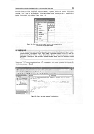 Запрещение пользователям выполнять определенные действия 23
Чтобы написать код, откройте рабочую книгу, правой кнопкой мыши щелкните
значок Excel слева от меню Файл (File) в строке меню рабочего листа и выберите
пункт Исходный текст (View Code) (рис. 1.6).
Ш Microsoft Excel - Book!
!
Iniwt fijrmat -
:
I
7
"
„
: -
Save
Save us...
Print...
PageSetyp.,,
Spelling...
New Window
•|| Arrange...
- i| £oom...
" Щ View Code
я.:; 10 -..
* » _a w... _ ; .
1 с i
•-!
;
Рис. 1.6. Быстрый доступ через меню к частному модулю
для объекта рабочей книги
ПРИМЕЧАНИЕ
На Мае воспользоваться таким быстрым доступом нельзя. Необходимо открыть редак-
тор Visual Basic (Visual Basic Editor, VBE), нажав сочетание клавиш Option+Fll или вы-
брав команду Tools > Macro > Visual Basic Editor. Открыв редактор, щелкните на нем,
удерживая клавишу Ctrl, или щелкните правой кнопкой мыши пункт This Workbook в окне
Projects.
Введите в VBE следующий код (рис. 1.7) и нажмите сочетание клавиш Alt/Apple+Q,
чтобы вернуться в Excel.
Microsoft Visual Basic - Book? - [ThisWorkbook (Code)]
•i^ FBe gdit : J^iew Sisert F^mat ЦеЬид gun Jods Add-Ins ^ndow Й*1р
mi3, coi3
®?lincreii (FUNCRES.XU
^ VBAProiect (Book2)
В .Ш Microsoft Excel Obje.
f Sheetl(Sheetl)
Jhtswofkbook
^ VBftProjecl (PERSON/:
:i.1M
JThisWorkboi Workbook _vj;
» BeforeSave
Private Sub Uorhbooli_Before3ave(BvVal SaveAsUI As Boolean, Cancel Аз Boolean)
Dim IReply As Long
If SaveAsUI • True Then
IReply • HsgBox("Sorry, you are not allowed to save this Workbook as " _
& "another name. Do you wish to save this Workbook.", _
vbQuestion + vbOKCancel)
Cancel * (IReply - vbCancel)
If Cancel * False Then Me.Save
Cancel - Ttue
End 1C
Рис. 1.7. Код в частном модуле ThisWorkbook
 