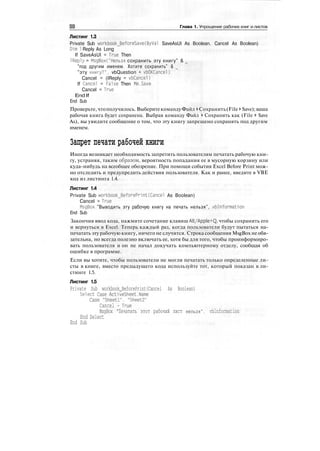 Глава 1. Упрощение рабочих книг и листов
Листинг 1.3
Private Sub workbook_BeforeSave(ByVal SaveAsUI As Boolean. Cancel As Boolean)
Dim 1 Reply As Long
If SaveAsUI = True Then
IReply = MsgBox("Нельзя сохранить эту книгу" & _
"под другим именем. Хотите сохранить" & _
"эту книгу?", vbQuestion + vbOKCancel)
Cancel = (IReply = vbCancel)
If Cancel = False Then Me.Save
Cancel = True
End If
End Sub
Проверьте,чтополучилось. ВыберитекомандуФайл > Сохранить(File > Save);ваша
рабочая книга будет сохранена. Выбрав команду Файл > Сохранить как (File > Save
As), вы увидите сообщение о том, что эту книгу запрещено сохранять под другим
именем.
Запрет печати рабочей книги
Иногда возникает необходимость запретить пользователям печатать рабочую кни-
гу, устраняя, таким образом, вероятность попадания ее в мусорную корзину или
куда-нибудь на всеобщее обозрение. При помощи события Excel Before Print мож-
но отследить и предупредить действия пользователя. Как и ранее, введите в VBE
код из листинга 1.4.
Листинг 1.4
Private Sub workbook_BeforePrint(Cancel As Boolean)
Cancel = True
MsgBox "Выводить эту рабочую книгу на печать нельзя", vblnformation
End Sub
Закончив ввод кода, нажмите сочетание клавиш Alt/Apple+Q, чтобы сохранить его
и вернуться в Excel. Теперь каждый раз, когда пользователи будут пытаться на-
печатать эту рабочую книгу, ничего не случится. Строка сообщения MsgBox не обя-
зательна, но всегда полезно включать ее, хотя бы для того, чтобы проинформиро-
вать пользователя и он не начал докучать компьютерному отделу, сообщая об
ошибке в программе.
Если вы хотите, чтобы пользователи не могли печатать только определенные ли-
сты в книге, вместо предыдущего кода используйте тот, который показан в ли-
стинге 1.5.
Листинг 1.5
Private Sub workbook_BeforePrint(Cancel As Boolean)
Select Case ActiveSheet.Name
Case "Sheetl". "Sheet2"
Cancel - True
MsgBox "Печатать этот рабочий лист нельзя", vblnformation
End Select
End Sub
 