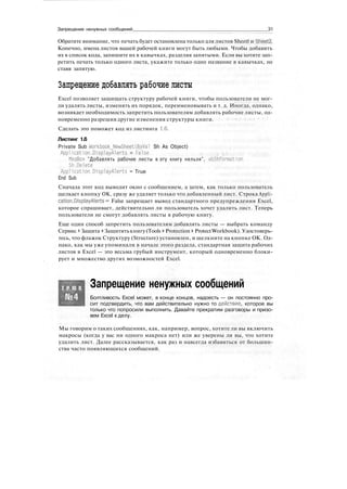 Запрещение ненужных сообщений 31
Обратите внимание, что печать будет остановлена только для листов Sheetl и SheetZ.
Конечно, имена листов вашей рабочей книги могут быть любыми. Чтобы добавить
их в список кода, запишите их в кавычках, разделяя запятыми. Если вы хотите зап-
ретить печать только одного листа, укажите только одно название в кавычках, не
ставя запятую.
Запрещение добавлять рабочие листы
Excel позволяет защищать структуру рабочей книги, чтобы пользователи не мог-
ли удалять листы, изменять их порядок, переименовывать и т. д. Иногда, однако,
возникает необходимость запретить пользователям добавлять рабочие листы, од-
новременно разрешив другие изменения структуры книги.
Сделать это поможет код из листинга 1.6.
Листинг 1.6
Private Sub Workbook_NewSheet(ByVa1 Sh As Object)
Application.DisplayAlerts = False
MsgBox "Добавлять рабочие листы в эту книгу нельзя", vblnformation
Sh.Delete
Application.DisplayAlerts = True
End Sub
Сначала этот код выводит окно с сообщением, а затем, как только пользователь
щелкает кнопку ОК, сразу же удаляет только что добавленный лист. Строка Appli-
cation.DisplayAlerts = False запрещает вывод стандартного предупреждения Excel,
которое спрашивает, действительно ли пользователь хочет удалить лист. Теперь
пользователи не смогут добавлять листы в рабочую книгу.
Еще один способ запретить пользователям добавлять листы — выбрать команду
Сервис > Защита > Защититькнигу(Tools > Protection > ProtectWorkbook). Удостоверь-
тесь, что флажок Структуру (Structure) установлен, и щелкните на кнопке ОК. Од-
нако, как мы уже упоминали в начале этого раздела, стандартная защита рабочих
листов в Excel — это весьма грубый инструмент, который одновременно блоки-
рует и множество других возможностей Excel.
Т Р Ю К Запрещение ненужных сообщений
Болтливость Excel может, в конце концов, надоесть — он постоянно про-
сит подтвердить, что вам действительно нужно то действие, которое вы
только что попросили выполнить. Давайте прекратим разговоры и призо-
вем Excel к делу.
Мы говорим о таких сообщениях, как, например, вопрос, хотите ли вы включить
макросы (когда у вас ни одного макроса нет) или же уверены ли вы, что хотите
удалить лист. Далее рассказывается, как раз и навсегда избавиться от большин-
ства часто появляющихся сообщений.
 