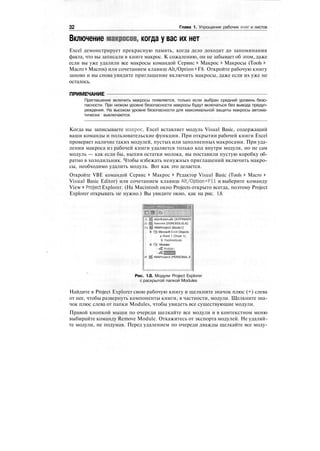 32 Глава 1. Упрощение рабочих книг и листов
Включение макросов, когда у вас их нет
Excel демонстрирует прекрасную память, когда дело доходит до запоминания
факта, что вы записали в книге макрос. К сожалению, он не забывает об этом, даже
если вы уже удалили все макросы командой Сервис » Макрос > Макросы (Tools >
Macro > Macros) или сочетанием клавиш Alt/Option+F8. Откройте рабочую книгу
заново и вы снова увидите приглашение включить макросы, даже если их уже не
осталось.
ПРИМЕЧАНИЕ
Приглашение включить макросы появляется, только если выбран средний уровень безо-
пасности. При низком уровне безопасности макросы будут включаться без вывода предуп-
реждения. На высоком уровне безопасности для максимальной защиты макросы автома-
тически выключаются.
Когда вы записываете макрос, Excel вставляет модуль Visual Basic, содержащий
ваши команды и пользовательские функции. При открытии рабочей книги Excel
проверяет наличие таких модулей, пустых или заполненных макросами. При уда-
лении макроса из рабочей книги удаляется только код внутри модуля, но не сам
модуль — как если бы, выпив остатки молока, вы поставили пустую коробку об-
ратно в холодильник. Чтобы избежать ненужных приглашений включить макро-
сы, необходимо удалить модуль. Вот как это делается.
Откройте VBE командой Сервис > Макрос > Редактор Visual Basic (Tools > Macro >
Visual Basic Editor) или сочетанием клавиш Alt/Option+Fll и выберите команду
View > Project Explorer. (Ha Macintosh окно Projects открыто всегда, поэтому Project
Explorer открывать не нужно.) Вы увидите окно, как на рис. 1.8.
•К ,gt atpvbaen.xls (ATPVBAEN
§J funtres (FUNCRES.XLA)
:'-; & VBAProject (Bookl)
В <Э Microsoft Excel Objects !
: в Sheet 1 (Sheet 1)
: б ThisWorkbook
В Q| Modules
UJ Module1
if: JgJ VBAProject (PERSONAL.X
Рис. 1.8. Модули Project Explorer
с раскрытой папкой Modules
Найдите в Project Explorer свою рабочую книгу и щелкните значок плюс (+) слева
от нее, чтобы развернуть компоненты книги, в частности, модули. Щелкните зна-
чок плюс слева от папки Modules, чтобы увидеть все существующие модули.
Правой кнопкой мыши по очереди щелкайте все модули и в контекстном меню
выбирайте команду Remove Module. Откажитесь от экспорта модулей. Не удаляй-
те модули, не подумав. Перед удалением по очереди дважды щелкайте все моду-
 