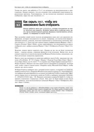 Как скрыть лист, чтобы его невозможно было отобразить 35
Теперь вы знаете, как работать в Excel, не натыкаясь на предупреждения и при-
глашения. Однако помните, что для создания этих сообщений существовали оп-
ределенные причины. Удостоверьтесь, что вы полностью понимаете назначение
сообщения, перед тем как отключить его.
Т Р Ю К Как скрыть лист, чтобы его
невозможно было отобразить
Иногда требуется место для информации, которую пользователи не смо-
гут прочитать или изменить. Встройте тайное место в рабочую книгу, ме-
сто, где вы сможете хранить данные, формулы и прочие мелочи, исполь-
зуемые, но невидимые на ваших листах.
При настройке новой книги полезно резервировать один лист для хранения ин-
формации, которую пользователи не увидят, например, для вычисления формул,
проверки данных, списков, полезных переменных и специальных значений, важ-
ных данных и т. п. Хотя этот лист можно скрыть, выбрав команду Формат > Лист >
Скрыть (Format > Sheet > Hide), лучше гарантировать, что пользователи не смогут
отобразить лист, выбрав команду Формат > Лист > Отобразить (Format > Sheet > Un-
hide).
Конечно, можно просто защитить лист. Однако он все так же будет полностью
виден — важные данные, страшные формулы и все остальное. Кроме того, вы не
сможете защитить от панели инструментов Формы (Forms) ячейку, связанную с лю-
бым доступным элементом управления.
Вместо этого мы поиграем со свойством рабочего листа Visible, присвоив ему зна-
чение xlVeryHidden. В VBE (Сервис > Макрос > Редактор Visual Basic (Tools > Macro >
Visual Basic Editor) или Alt/Option+Fl 1) откройте окно Project Explorer командой View >
Project Explorer. Найдите там имя своей книги и раскройте ее иерархию, щелкнув
знак «плюс» слева от имени книги. Откройте папку Microsoft Excel Objects, чтобы
увидеть все листы книги.
В Project Explorer выберите лист, который хотите скрыть, и откройте его свойства,
выбрав команду View > Properties Window (или нажав клавишу F4). Удостоверьтесь,
что выбрана вкладка Alphabetic и взгляните на свойство Visible в самом низу. Щел-
кните справа поле со значением свойства Visible и выберите последнее значение,
2 - xlSheetVeryHidden (рис. 1.9). Нажмите сочетание клавиш Alt/Apple+Q, чтобы со-
хранить изменения и вернуться в Excel. Этот лист не будет виден в окне Excel
и не появится, если воспользоваться командой Формат > Лист > Отобразить (For-
mat > Sheet к Unhide).
ВНИМАНИЕ
После того как вы выбрали 2 - xlSheetVeryHidden в окне свойств Properties, может пока-
заться, что этот выбор не имел никакого воздействия. Это обман зрения, который иногда
происходит в Excel. Если этот лист не перечислен в списке Формат > Лист > Отобразить
(Format > Sheet > Unhide), значит, желаемый эффект достигнут.
 