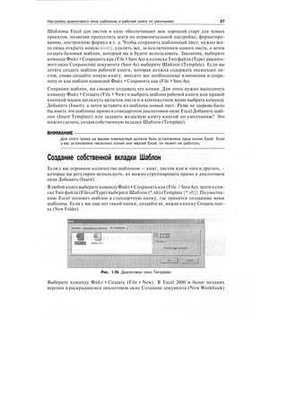 Настройка диалогового окна шаблонов и рабочей книги по умолчанию 37
Шаблоны Excel для листов и книг обеспечивают вам хороший старт для новых
проектов, позволяя пропустить шаги по первоначальной настройке, форматиро-
ванию, построению формул и т. д. Чтобы сохранить шаблонный лист, нужно все-
го лишь открыть новую книгу, удалить все, за исключением одного листа, а затем
создать базовый шаблон, который вы и будете использовать. Закончив, выберите
команду Файл > Сохранить как (File > SaveAs) и в списке Тип файла (Туре) диалого-
вого окна Сохранение документа (Save As) выберите Шаблон (Template). Если вы
хотите создать шаблон рабочей книги, которая должна содержать несколько ли-
стов, снова создайте новую книгу, внесите все необходимые изменения и сохра-
ните ее как шаблон командой Файл > Сохранить как (File > Save As).
Сохранив шаблон, вы сможете создавать его копии. Для этого нужно выполнить
команду Файл > Создать (File > New) и выбрать шаблон рабочей книги или правой
кнопкой мыши щелкнуть ярлычок листа и в контекстном меню выбрать команду
Добавить (Insert), а затем вставить из шаблона новый лист. Разве не здорово было
бы иметь эти шаблоны прямо в стандартном диалоговом окне Excel Добавить шаб-
лон (Insert Template) или задавать желаемую книгу книгой по умолчанию? Это
можно сделать, создав собственную вкладку Шаблон (Template).
ВНИМАНИЕ
Для этого трюка на вашем компьютере должна быть установлена одна копия Excel. Если
у вас установлено несколько копий или версий Excel, он может не работать.
Создание собственной вкладки Шаблон
Если у вас огромное количество шаблонов — книг, листов или и того и другого, -
которые вы регулярно используете, их можно сгруппировать прямо в диалоговом
окне Добавить (Insert).
ВлюбойкнигевыберитекомандуФайл > Сохранитькак(File > SaveAs),затемв спи-
ске Тип файла (Files ofType) выберите Шаблон (*.xlt) (Template (*.xlt)). По умолча-
нию Excel запишет шаблон в стандартную папку, где хранятся созданные вами
шаблоны. Если у вас еще нет такой папки, создайте ее, нажав кнопку Создать пап-
ку (New Folder).
General i Spreadsheet SalAns Mv Template j
Pi «view not available
Рис. 1.10. Диалоговое окно Templates
Выберите команду Файл > Создать (File > New). В Excel 2000 и более поздних
версиях в раскрывшемся диалоговом окне Создание документа (New Workbook)
 