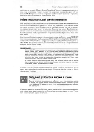 Глава 1. Упрощение рабочих книг и листов
перейдите на вкладку Общие (General Templates). Теперь в открывшемся диалого-
вом окне вы должны увидеть только что созданную вкладку (на рис. 1.10 это
вкладка My Templates). Если вы сохраняли шаблоны книг и листов в эту папку,
они также должны появиться в диалоговом окне.
Работа с пользовательской книгой по умолчанию
При запуске Excel раскрывается пустая книга по умолчанию, которая называется
Книга! (Bookl) и содержит три пустых листа. Это прекрасно, если каждый раз вы
хотите все начинать с нуля. Однако если вы такой же человек, как мы, то, вероят-
но, предпочитаете одну книгу остальным. Так, для нас запуск Excel включает
отмену книги по умолчанию и поиск нужной нам обычной книги. Определенно,
было бы удобнее, чтобы нужная книга открывалась каждый раз сама и была гото-
ва к работе.
Для этого необходимо сохранить книгу по умолчанию (шаблон) в папке XLSTART
(обычно она находится в C:Documents and 5еШпд5Дяаделег<АррПсайоп DataMicro-
softExcelXLSTART в Windows и в Applications/Microsoft Office X/Office/Startup/Excel на
Mac OS X). После этого Excel по умолчанию будет открывать ту книгу или книги,
которые найдет в этой папке.
ПРИМЕЧАНИЕ
В папке XLSTART создается и хранится ваша личная книга макросов, когда вы записываете
макрос. Личная книга макросов — это скрытая книга. Открывать собственные скрытые
книги можно и в фоновом режиме. Для этого нужно открыть нужную книгу, выбрать ко-
манду Окно > Скрыть (Window > Hide), закрыть Excel и щелкнуть на кнопке Да (Yes), чтобы
сохранить изменения в скрытой книге. После этого необходимо скопировать эту книгу в пап-
ку XLSTART. Все книги, которые вы скрываете и помещаете в папку XLSTART, будут откры-
ваться как скрытые книги при каждом запуске Excel.
Не следует помещать в эту папку слишком много книг, особенно больших, так как все они
будут открываться при запуске Excel. Слишком большое количество открытых книг может
существенно снизить производительность Excel.
Конечно, если вы решите перейти обратно к пустой книге по умолчанию, нужно
будет всего лишь удалить соответствующую книгу или шаблон книги из папки
Автозагрузка (Startup).
Т Р Ю К
№7
Создание указателя листов в книге
Если вы потратили много времени, работая в книге с множеством листов,
то знаете, как трудно бывает найти определенный лист. Страница указа-
теля, связанная со всеми листами, — это необходимая вещь для упроще-
ния навигации.
Страница указателя позволит быстро и просто перемещаться по книге одним щелч-
ком мыши, и вы без всяческой неразберихи будете попадать куда нужно. Указа-
тель можно создать двумя способами.
 